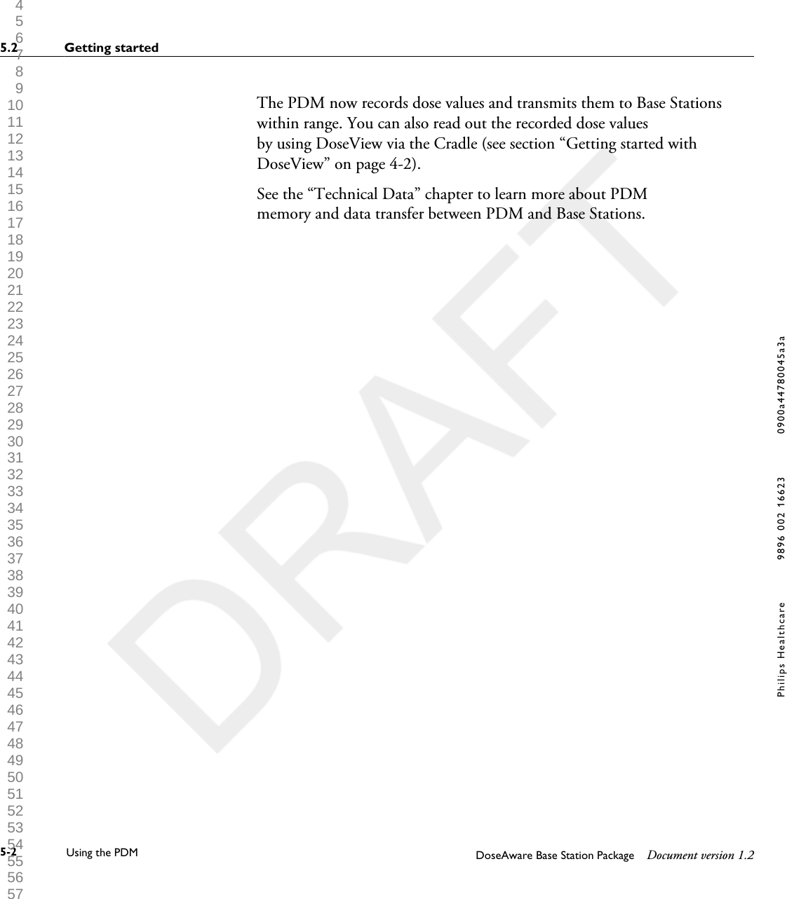 The PDM now records dose values and transmits them to Base Stationswithin range. You can also read out the recorded dose valuesby using DoseView via the Cradle (see section &ldquo;Getting started withDoseView&rdquo; on page 4-2).See the &ldquo;Technical Data&rdquo; chapter to learn more about PDMmemory and data transfer between PDM and Base Stations.5.2 Getting started5-2 Using the PDM DoseAware Base Station Package Document version 1.2Philips Healthcare 9896 002 16623 0900a44780045a3a 1 2 3 4 5 6 7 8 9 10 11 12 13 14 15 16 17 18 19 20 21 22 23 24 25 26 27 28 29 30 31 32 33 34 35 36 37 38 39 40 41 42 43 44 45 46 47 48 49 50 51 52 53 54 55 56 57 58 59 60 