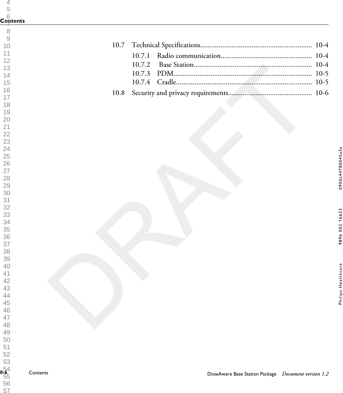 10.7 Technical Specifications............................................................. 10-410.7.1 Radio communication.................................................. 10-410.7.2  Base Station................................................................ 10-410.7.3 PDM........................................................................... 10-510.7.4 Cradle.......................................................................... 10-510.8 Security and privacy requirements.............................................. 10-6Contents0-6 Contents DoseAware Base Station Package Document version 1.2Philips Healthcare 9896 002 16623 0900a44780045a3a 1 2 3 4 5 6 7 8 9 10 11 12 13 14 15 16 17 18 19 20 21 22 23 24 25 26 27 28 29 30 31 32 33 34 35 36 37 38 39 40 41 42 43 44 45 46 47 48 49 50 51 52 53 54 55 56 57 58 59 60 