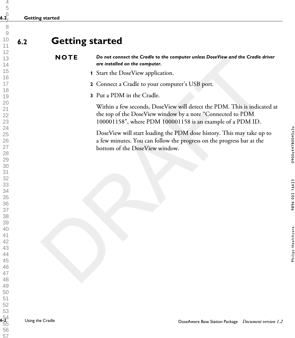Getting startedDo not connect the Cradle to the computer unless DoseView and the Cradle driverare installed on the computer.1Start the DoseView application.2Connect a Cradle to your computer&rsquo;s USB port.3Put a PDM in the Cradle.Within a few seconds, DoseView will detect the PDM. This is indicated atthe top of the DoseView window by a note &ldquo;Connected to PDM100001158&rdquo;, where PDM 100001158 is an example of a PDM ID.DoseView will start loading the PDM dose history. This may take up toa few minutes. You can follow the progress on the progress bar at thebottom of the DoseView window.6.2NOTE6.2 Getting started6-2 Using the Cradle DoseAware Base Station Package Document version 1.2Philips Healthcare 9896 002 16623 0900a44780045a3a 1 2 3 4 5 6 7 8 9 10 11 12 13 14 15 16 17 18 19 20 21 22 23 24 25 26 27 28 29 30 31 32 33 34 35 36 37 38 39 40 41 42 43 44 45 46 47 48 49 50 51 52 53 54 55 56 57 58 59 60 