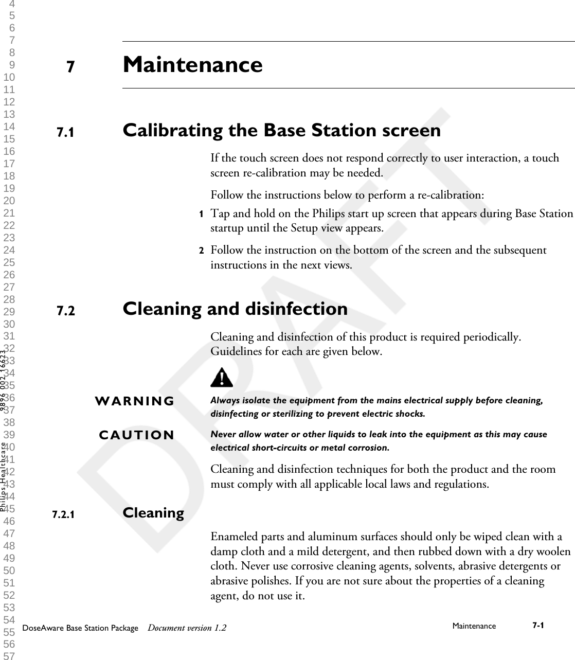 MaintenanceCalibrating the Base Station screenIf the touch screen does not respond correctly to user interaction, a touchscreen re-calibration may be needed.Follow the instructions below to perform a re-calibration:1Tap and hold on the Philips start up screen that appears during Base Stationstartup until the Setup view appears.2Follow the instruction on the bottom of the screen and the subsequentinstructions in the next views.Cleaning and disinfectionCleaning and disinfection of this product is required periodically.Guidelines for each are given below.Always isolate the equipment from the mains electrical supply before cleaning,disinfecting or sterilizing to prevent electric shocks.Never allow water or other liquids to leak into the equipment as this may causeelectrical short-circuits or metal corrosion.Cleaning and disinfection techniques for both the product and the roommust comply with all applicable local laws and regulations.CleaningEnameled parts and aluminum surfaces should only be wiped clean with adamp cloth and a mild detergent, and then rubbed down with a dry woolencloth. Never use corrosive cleaning agents, solvents, abrasive detergents orabrasive polishes. If you are not sure about the properties of a cleaningagent, do not use it.77.17.2WARNINGCAUTION7.2.1DoseAware Base Station Package Document version 1.2 Maintenance 7-1Philips Healthcare 9896 002 16623 1 2 3 4 5 6 7 8 9 10 11 12 13 14 15 16 17 18 19 20 21 22 23 24 25 26 27 28 29 30 31 32 33 34 35 36 37 38 39 40 41 42 43 44 45 46 47 48 49 50 51 52 53 54 55 56 57 58 59 60 