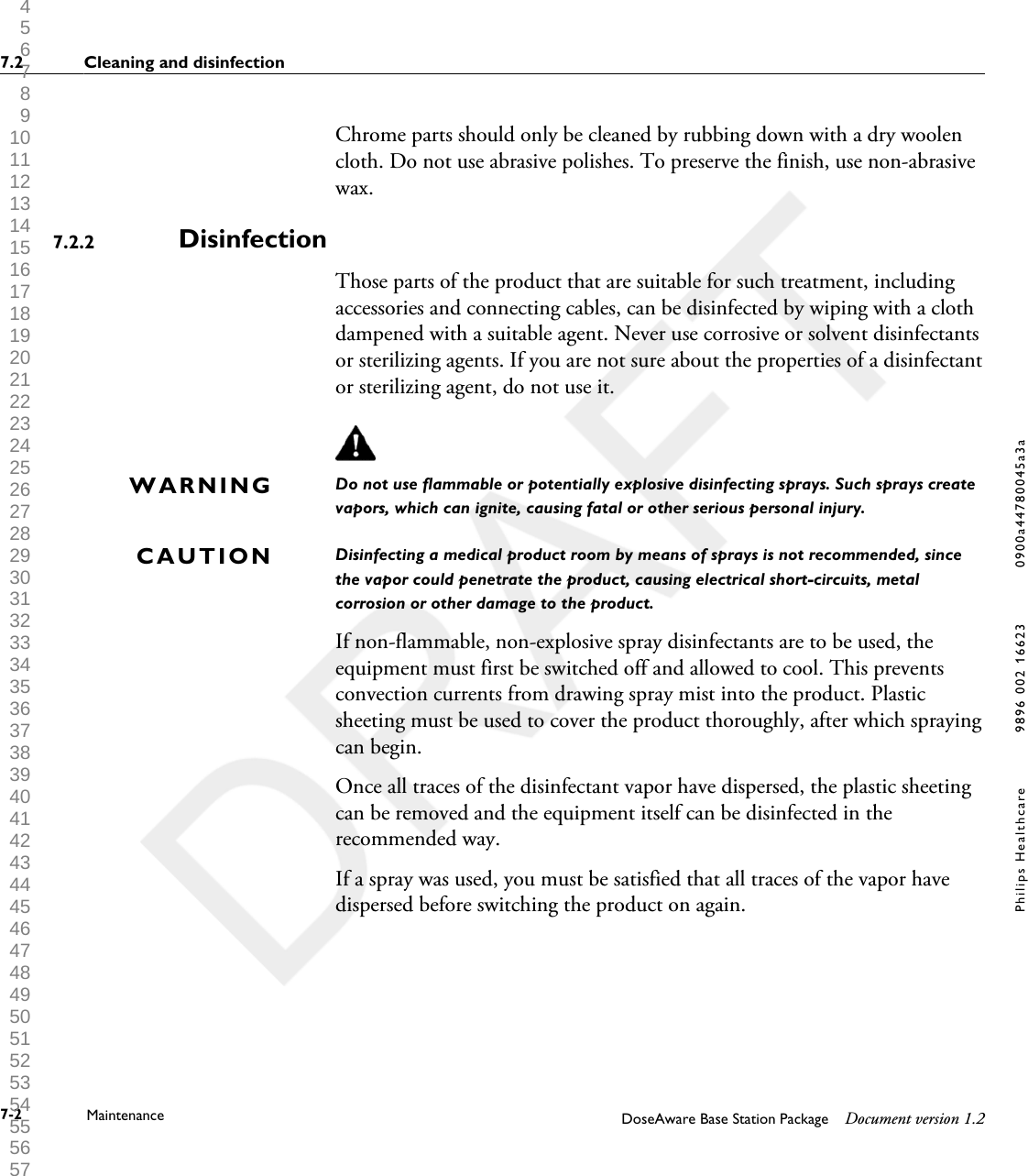 Chrome parts should only be cleaned by rubbing down with a dry woolencloth. Do not use abrasive polishes. To preserve the finish, use non-abrasivewax.DisinfectionThose parts of the product that are suitable for such treatment, includingaccessories and connecting cables, can be disinfected by wiping with a clothdampened with a suitable agent. Never use corrosive or solvent disinfectantsor sterilizing agents. If you are not sure about the properties of a disinfectantor sterilizing agent, do not use it.Do not use flammable or potentially explosive disinfecting sprays. Such sprays createvapors, which can ignite, causing fatal or other serious personal injury.Disinfecting a medical product room by means of sprays is not recommended, sincethe vapor could penetrate the product, causing electrical short-circuits, metalcorrosion or other damage to the product.If non-flammable, non-explosive spray disinfectants are to be used, theequipment must first be switched off and allowed to cool. This preventsconvection currents from drawing spray mist into the product. Plasticsheeting must be used to cover the product thoroughly, after which sprayingcan begin.Once all traces of the disinfectant vapor have dispersed, the plastic sheetingcan be removed and the equipment itself can be disinfected in therecommended way.If a spray was used, you must be satisfied that all traces of the vapor havedispersed before switching the product on again.7.2.2WARNINGCAUTION7.2 Cleaning and disinfection7-2 Maintenance DoseAware Base Station Package Document version 1.2Philips Healthcare 9896 002 16623 0900a44780045a3a 1 2 3 4 5 6 7 8 9 10 11 12 13 14 15 16 17 18 19 20 21 22 23 24 25 26 27 28 29 30 31 32 33 34 35 36 37 38 39 40 41 42 43 44 45 46 47 48 49 50 51 52 53 54 55 56 57 58 59 60 