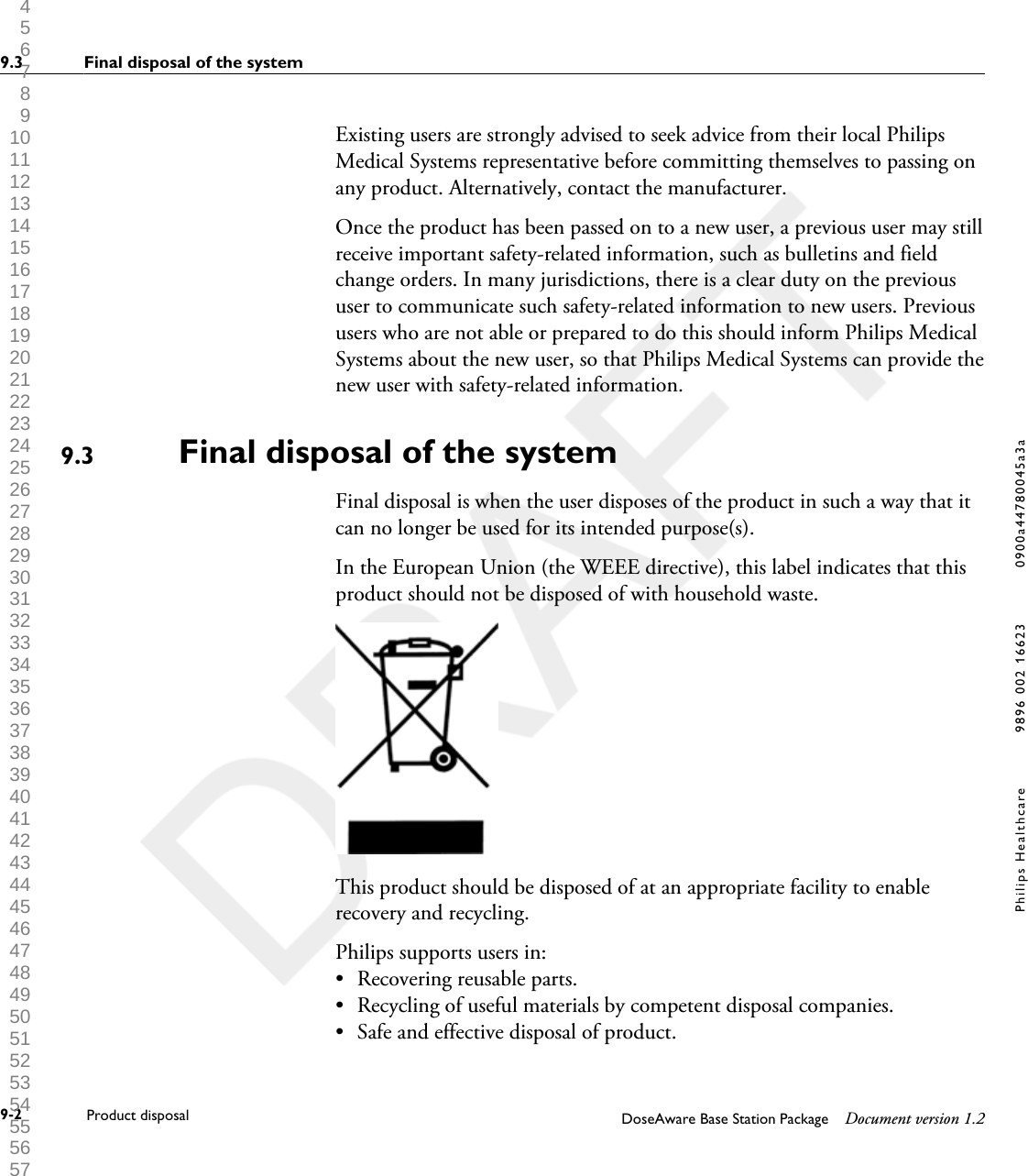 Existing users are strongly advised to seek advice from their local PhilipsMedical Systems representative before committing themselves to passing onany product. Alternatively, contact the manufacturer.Once the product has been passed on to a new user, a previous user may stillreceive important safety-related information, such as bulletins and fieldchange orders. In many jurisdictions, there is a clear duty on the previoususer to communicate such safety-related information to new users. Previoususers who are not able or prepared to do this should inform Philips MedicalSystems about the new user, so that Philips Medical Systems can provide thenew user with safety-related information.Final disposal of the systemFinal disposal is when the user disposes of the product in such a way that itcan no longer be used for its intended purpose(s).In the European Union (the WEEE directive), this label indicates that thisproduct should not be disposed of with household waste.This product should be disposed of at an appropriate facility to enablerecovery and recycling.Philips supports users in:&bull;Recovering reusable parts.&bull; Recycling of useful materials by competent disposal companies.&bull; Safe and effective disposal of product.9.39.3 Final disposal of the system9-2 Product disposal DoseAware Base Station Package Document version 1.2Philips Healthcare 9896 002 16623 0900a44780045a3a 1 2 3 4 5 6 7 8 9 10 11 12 13 14 15 16 17 18 19 20 21 22 23 24 25 26 27 28 29 30 31 32 33 34 35 36 37 38 39 40 41 42 43 44 45 46 47 48 49 50 51 52 53 54 55 56 57 58 59 60 