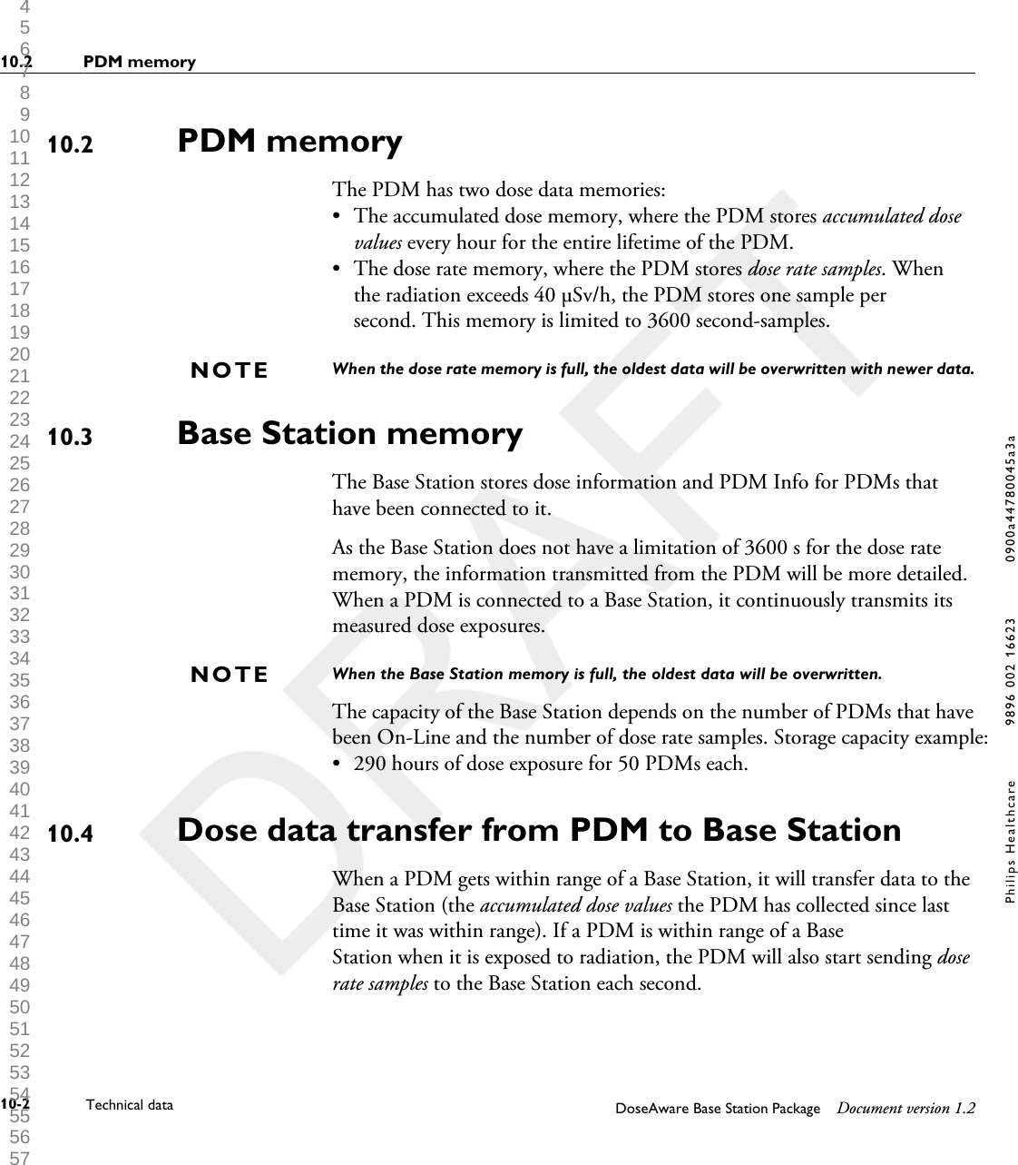 PDM memoryThe PDM has two dose data memories:&bull;The accumulated dose memory, where the PDM stores accumulated dosevalues every hour for the entire lifetime of the PDM.&bull; The dose rate memory, where the PDM stores dose rate samples. Whenthe radiation exceeds 40 &micro;Sv/h, the PDM stores one sample persecond. This memory is limited to 3600 second-samples.When the dose rate memory is full, the oldest data will be overwritten with newer data.Base Station memoryThe Base Station stores dose information and PDM Info for PDMs thathave been connected to it.As the Base Station does not have a limitation of 3600 s for the dose ratememory, the information transmitted from the PDM will be more detailed.When a PDM is connected to a Base Station, it continuously transmits itsmeasured dose exposures.When the Base Station memory is full, the oldest data will be overwritten.The capacity of the Base Station depends on the number of PDMs that havebeen On-Line and the number of dose rate samples. Storage capacity example: &bull; 290 hours of dose exposure for 50 PDMs each.Dose data transfer from PDM to Base StationWhen a PDM gets within range of a Base Station, it will transfer data to theBase Station (the accumulated dose values the PDM has collected since lasttime it was within range). If a PDM is within range of a BaseStation when it is exposed to radiation, the PDM will also start sending doserate samples to the Base Station each second.10.2NOTE10.3NOTE10.410.2 PDM memory10-2 Technical data DoseAware Base Station Package Document version 1.2Philips Healthcare 9896 002 16623 0900a44780045a3a 1 2 3 4 5 6 7 8 9 10 11 12 13 14 15 16 17 18 19 20 21 22 23 24 25 26 27 28 29 30 31 32 33 34 35 36 37 38 39 40 41 42 43 44 45 46 47 48 49 50 51 52 53 54 55 56 57 58 59 60 