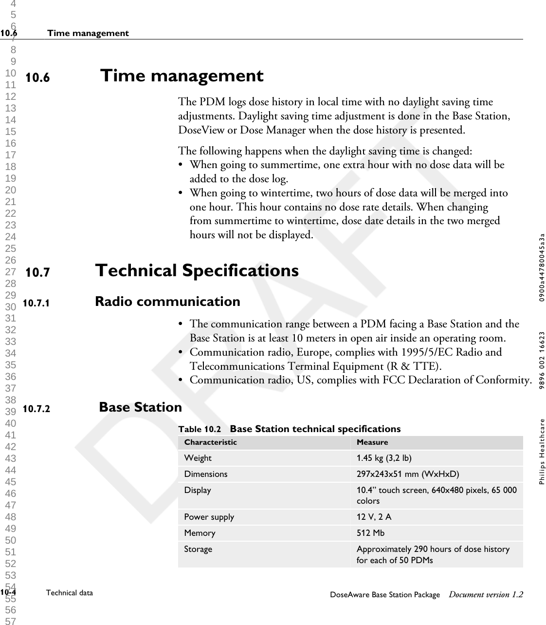  Time managementThe PDM logs dose history in local time with no daylight saving timeadjustments. Daylight saving time adjustment is done in the Base Station,DoseView or Dose Manager when the dose history is presented.The following happens when the daylight saving time is changed:&bull;When going to summertime, one extra hour with no dose data will beadded to the dose log.&bull; When going to wintertime, two hours of dose data will be merged intoone hour. This hour contains no dose rate details. When changingfrom summertime to wintertime, dose date details in the two mergedhours will not be displayed.Technical SpecificationsRadio communication&bull; The communication range between a PDM facing a Base Station and theBase Station is at least 10 meters in open air inside an operating room.&bull; Communication radio, Europe, complies with 1995/5/EC Radio andTelecommunications Terminal Equipment (R &amp; TTE).&bull;Communication radio, US, complies with FCC Declaration of Conformity. Base StationTable 10.2  Base Station technical specificationsCharacteristic MeasureWeight 1.45 kg (3,2 lb)Dimensions 297x243x51 mm (WxHxD)Display 10.4&rdquo; touch screen, 640x480 pixels, 65 000colorsPower supply 12 V, 2 AMemory 512 MbStorage Approximately 290 hours of dose historyfor each of 50 PDMs10.610.710.7.110.7.210.6  Time management10-4 Technical data DoseAware Base Station Package Document version 1.2Philips Healthcare 9896 002 16623 0900a44780045a3a 1 2 3 4 5 6 7 8 9 10 11 12 13 14 15 16 17 18 19 20 21 22 23 24 25 26 27 28 29 30 31 32 33 34 35 36 37 38 39 40 41 42 43 44 45 46 47 48 49 50 51 52 53 54 55 56 57 58 59 60 