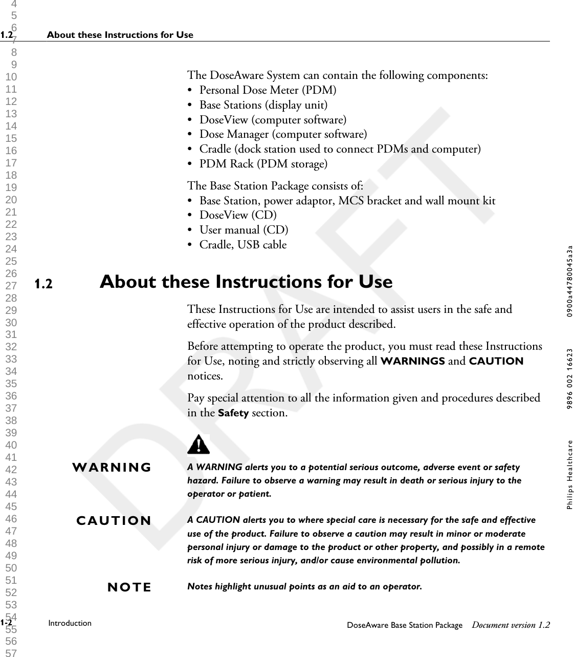 The DoseAware System can contain the following components:&bull;Personal Dose Meter (PDM)&bull; Base Stations (display unit)&bull; DoseView (computer software)&bull; Dose Manager (computer software)&bull; Cradle (dock station used to connect PDMs and computer)&bull; PDM Rack (PDM storage)The Base Station Package consists of:&bull; Base Station, power adaptor, MCS bracket and wall mount kit&bull; DoseView (CD)&bull; User manual (CD)&bull; Cradle, USB cableAbout these Instructions for UseThese Instructions for Use are intended to assist users in the safe andeffective operation of the product described.Before attempting to operate the product, you must read these Instructionsfor Use, noting and strictly observing all WARNINGS and CAUTIONnotices.Pay special attention to all the information given and procedures describedin the Safety section.A WARNING alerts you to a potential serious outcome, adverse event or safetyhazard. Failure to observe a warning may result in death or serious injury to theoperator or patient.A CAUTION alerts you to where special care is necessary for the safe and effectiveuse of the product. Failure to observe a caution may result in minor or moderatepersonal injury or damage to the product or other property, and possibly in a remoterisk of more serious injury, and/or cause environmental pollution.Notes highlight unusual points as an aid to an operator.1.2WARNINGCAUTIONNOTE1.2 About these Instructions for Use1-2 Introduction DoseAware Base Station Package Document version 1.2Philips Healthcare 9896 002 16623 0900a44780045a3a 1 2 3 4 5 6 7 8 9 10 11 12 13 14 15 16 17 18 19 20 21 22 23 24 25 26 27 28 29 30 31 32 33 34 35 36 37 38 39 40 41 42 43 44 45 46 47 48 49 50 51 52 53 54 55 56 57 58 59 60 