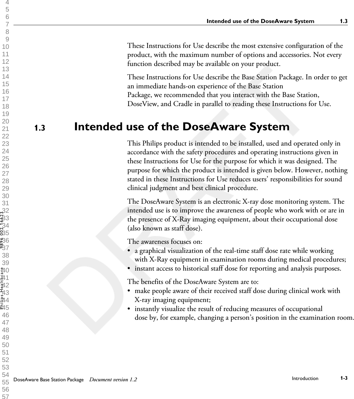 These Instructions for Use describe the most extensive configuration of theproduct, with the maximum number of options and accessories. Not everyfunction described may be available on your product.These Instructions for Use describe the Base Station Package. In order to getan immediate hands-on experience of the Base StationPackage, we recommended that you interact with the Base Station,DoseView, and Cradle in parallel to reading these Instructions for Use.Intended use of the DoseAware System   This Philips product is intended to be installed, used and operated only inaccordance with the safety procedures and operating instructions given inthese Instructions for Use for the purpose for which it was designed. Thepurpose for which the product is intended is given below. However, nothingstated in these Instructions for Use reduces users&rsquo; responsibilities for soundclinical judgment and best clinical procedure.The DoseAware System is an electronic X-ray dose monitoring system. Theintended use is to improve the awareness of people who work with or are inthe presence of X-Ray imaging equipment, about their occupational dose(also known as staff dose).The awareness focuses on:&bull;a graphical visualization of the real-time staff dose rate while workingwith X-Ray equipment in examination rooms during medical procedures;&bull; instant access to historical staff dose for reporting and analysis purposes.The benefits of the DoseAware System are to:&bull; make people aware of their received staff dose during clinical work withX-ray imaging equipment;&bull; instantly visualize the result of reducing measures of occupationaldose by, for example, changing a person&rsquo;s position in the examination room.1.3Intended use of the DoseAware System    1.3DoseAware Base Station Package Document version 1.2 Introduction 1-3Philips Healthcare 9896 002 16623 1 2 3 4 5 6 7 8 9 10 11 12 13 14 15 16 17 18 19 20 21 22 23 24 25 26 27 28 29 30 31 32 33 34 35 36 37 38 39 40 41 42 43 44 45 46 47 48 49 50 51 52 53 54 55 56 57 58 59 60 