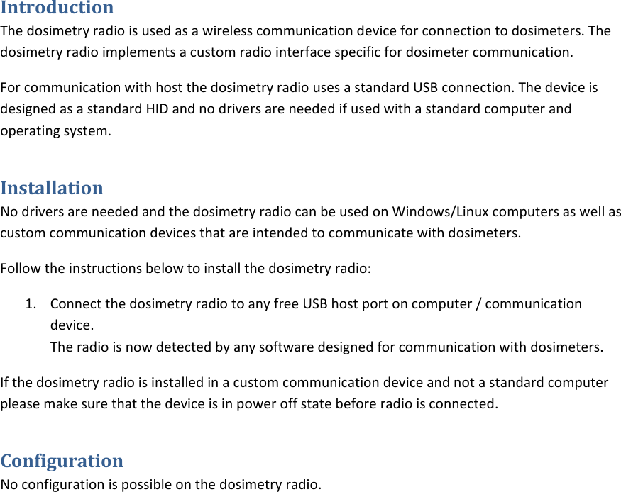 IntroductionThedosimetryradioisusedasawirelesscommunicationdeviceforconnectiontodosimeters.Thedosimetryradioimplementsacustomradiointerfacespecificfordosimetercommunication.ForcommunicationwithhostthedosimetryradiousesastandardUSBconnection.ThedeviceisdesignedasastandardHIDandnodriversareneededifusedwithastandardcomputerandoperatingsystem.InstallationNodriversareneededandthedosimetryradiocanbeusedonWindows/Linuxcomputersaswellascustomcommunicationdevicesthatareintendedtocommunicatewithdosimeters.Followtheinstructionsbelowtoinstallthedosimetryradio:1. ConnectthedosimetryradiotoanyfreeUSBhostportoncomputer/communicationdevice.Theradioisnowdetectedbyanysoftwaredesignedforcommunicationwithdosimeters.Ifthedosimetryradioisinstalledinacustomcommunicationdeviceandnotastandardcomputerpleasemakesurethatthedeviceisinpoweroffstatebeforeradioisconnected.ConfigurationNoconfigurationispossibleonthedosimetryradio.