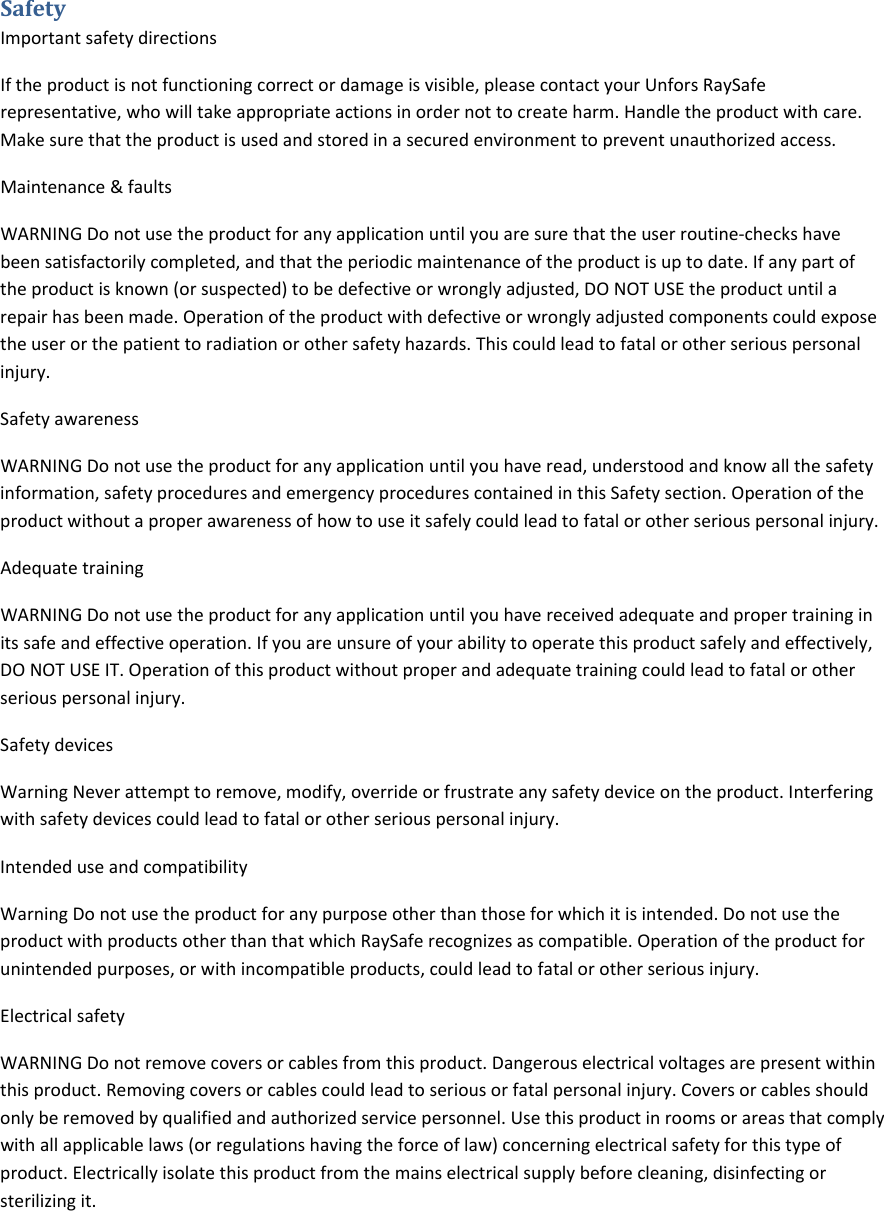 SafetyImportantsafetydirectionsIftheproductisnotfunctioningcorrectordamageisvisible,pleasecontactyourUnforsRaySaferepresentative,whowilltakeappropriateactionsinordernottocreateharm.Handletheproductwithcare.Makesurethattheproductisusedandstoredinasecuredenvironmenttopreventunauthorizedaccess.Maintenance&amp;faultsWARNINGDonotusetheproductforanyapplicationuntilyouaresurethattheuserroutine‐checkshavebeensatisfactorilycompleted,andthattheperiodicmaintenanceoftheproductisuptodate.Ifanypartoftheproductisknown(orsuspected)tobedefectiveorwronglyadjusted,DONOTUSEtheproductuntilarepairhasbeenmade.Operationoftheproductwithdefectiveorwronglyadjustedcomponentscouldexposetheuserorthepatienttoradiationorothersafetyhazards.Thiscouldleadtofatalorotherseriouspersonalinjury.SafetyawarenessWARNINGDonotusetheproductforanyapplicationuntilyouhaveread,understoodandknowallthesafetyinformation,safetyproceduresandemergencyprocedurescontainedinthisSafetysection.Operationoftheproductwithoutaproperawarenessofhowtouseitsafelycouldleadtofatalorotherseriouspersonalinjury.AdequatetrainingWARNINGDonotusetheproductforanyapplicationuntilyouhavereceivedadequateandpropertraininginitssafeandeffectiveoperation.Ifyouareunsureofyourabilitytooperatethisproductsafelyandeffectively,DONOTUSEIT.Operationofthisproductwithoutproperandadequatetrainingcouldleadtofatalorotherseriouspersonalinjury.SafetydevicesWarningNeverattempttoremove,modify,overrideorfrustrateanysafetydeviceontheproduct.Interferingwithsafetydevicescouldleadtofatalorotherseriouspersonalinjury.IntendeduseandcompatibilityWarningDonotusetheproductforanypurposeotherthanthoseforwhichitisintended.DonotusetheproductwithproductsotherthanthatwhichRaySaferecognizesascompatible.Operationoftheproductforunintendedpurposes,orwithincompatibleproducts,couldleadtofatalorotherseriousinjury.ElectricalsafetyWARNINGDonotremovecoversorcablesfromthisproduct.Dangerouselectricalvoltagesarepresentwithinthisproduct.Removingcoversorcablescouldleadtoseriousorfatalpersonalinjury.Coversorcablesshouldonlyberemovedbyqualifiedandauthorizedservicepersonnel.Usethisproductinroomsorareasthatcomplywithallapplicablelaws(orregulationshavingtheforceoflaw)concerningelectricalsafetyforthistypeofproduct.Electricallyisolatethisproductfromthemainselectricalsupplybeforecleaning,disinfectingorsterilizingit.