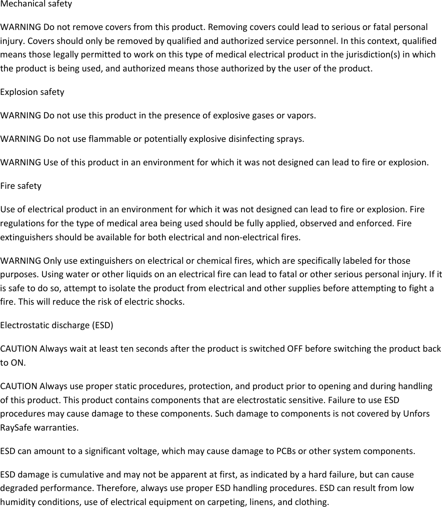 MechanicalsafetyWARNINGDonotremovecoversfromthisproduct.Removingcoverscouldleadtoseriousorfatalpersonalinjury.Coversshouldonlyberemovedbyqualifiedandauthorizedservicepersonnel.Inthiscontext,qualifiedmeansthoselegallypermittedtoworkonthistypeofmedicalelectricalproductinthejurisdiction(s)inwhichtheproductisbeingused,andauthorizedmeansthoseauthorizedbytheuseroftheproduct.ExplosionsafetyWARNINGDonotusethisproductinthepresenceofexplosivegasesorvapors.WARNINGDonotuseflammableorpotentiallyexplosivedisinfectingsprays.WARNINGUseofthisproductinanenvironmentforwhichitwasnotdesignedcanleadtofireorexplosion.FiresafetyUseofelectricalproductinanenvironmentforwhichitwasnotdesignedcanleadtofireorexplosion.Fireregulationsforthetypeofmedicalareabeingusedshouldbefullyapplied,observedandenforced.Fireextinguishersshouldbeavailableforbothelectricalandnon‐electricalfires.WARNINGOnlyuseextinguishersonelectricalorchemicalfires,whicharespecificallylabeledforthosepurposes.Usingwaterorotherliquidsonanelectricalfirecanleadtofatalorotherseriouspersonalinjury.Ifitissafetodoso,attempttoisolatetheproductfromelectricalandothersuppliesbeforeattemptingtofightafire.Thiswillreducetheriskofelectricshocks.Electrostaticdischarge(ESD)CAUTIONAlwayswaitatleasttensecondsaftertheproductisswitchedOFFbeforeswitchingtheproductbacktoON.CAUTIONAlwaysuseproperstaticprocedures,protection,andproductpriortoopeningandduringhandlingofthisproduct.Thisproductcontainscomponentsthatareelectrostaticsensitive.FailuretouseESDproceduresmaycausedamagetothesecomponents.SuchdamagetocomponentsisnotcoveredbyUnforsRaySafewarranties.ESDcanamounttoasignificantvoltage,whichmaycausedamagetoPCBsorothersystemcomponents.ESDdamageiscumulativeandmaynotbeapparentatfirst,asindicatedbyahardfailure,butcancausedegradedperformance.Therefore,alwaysuseproperESDhandlingprocedures.ESDcanresultfromlowhumidityconditions,useofelectricalequipmentoncarpeting,linens,andclothing.