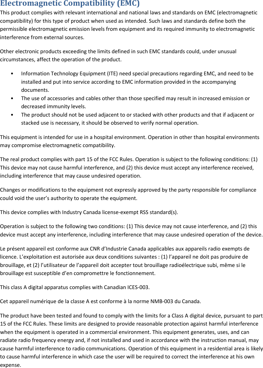 ElectromagneticCompatibility(EMC)ThisproductcomplieswithrelevantinternationalandnationallawsandstandardsonEMC(electromagneticcompatibility)forthistypeofproductwhenusedasintended.Suchlawsandstandardsdefineboththepermissibleelectromagneticemissionlevelsfromequipmentanditsrequiredimmunitytoelectromagneticinterferencefromexternalsources.OtherelectronicproductsexceedingthelimitsdefinedinsuchEMCstandardscould,underunusualcircumstances,affecttheoperationoftheproduct.&bull; InformationTechnologyEquipment(ITE)needspecialprecautionsregardingEMC,andneedtobeinstalledandputintoserviceaccordingtoEMCinformationprovidedintheaccompanyingdocuments.&bull; Theuseofaccessoriesandcablesotherthanthosespecifiedmayresultinincreasedemissionordecreasedimmunitylevels.&bull; Theproductshouldnotbeusedadjacenttoorstackedwithotherproductsandthatifadjacentorstackeduseisnecessary,itshouldbeobservedtoverifynormaloperation.Thisequipmentisintendedforuseinahospitalenvironment.Operationinotherthanhospitalenvironmentsmaycompromiseelectromagneticcompatibility.Therealproductcomplieswithpart15oftheFCCRules.Operationissubjecttothefollowingconditions:(1)Thisdevicemaynotcauseharmfulinterference,and(2)thisdevicemustacceptanyinterferencereceived,includinginterferencethatmaycauseundesiredoperation.Changesormodificationstotheequipmentnotexpresslyapprovedbythepartyresponsibleforcompliancecouldvoidtheuser&rsquo;sauthoritytooperatetheequipment.ThisdevicecomplieswithIndustryCanadalicense‐exemptRSSstandard(s).Operationissubjecttothefollowingtwoconditions:(1)Thisdevicemaynotcauseinterference,and(2)thisdevicemustacceptanyinterference,includinginterferencethatmaycauseundesiredoperationofthedevice.Lepr&eacute;sentappareilestconformeauxCNRd&rsquo;IndustrieCanadaapplicablesauxappareilsradioexemptsdelicence.L&rsquo;exploitationestautoris&eacute;eauxdeuxconditionssuivantes:(1)l&rsquo;appareilnedoitpasproduiredebrouillage,et(2)l&rsquo;utilisateurdel&rsquo;appareildoitacceptertoutbrouillageradio&eacute;lectriquesubi,m&ecirc;mesilebrouillageestsusceptibled&rsquo;encompromettrelefonctionnement.ThisclassAdigitalapparatuscomplieswithCanadianICES‐003.Cetappareilnum&eacute;riquedelaclasseAestconforme&agrave;lanormeNMB‐003duCanada.TheproducthavebeentestedandfoundtocomplywiththelimitsforaClassAdigitaldevice,pursuanttopart15oftheFCCRules.Theselimitsaredesignedtoprovidereasonableprotectionagainstharmfulinterferencewhentheequipmentisoperatedinacommercialenvironment.Thisequipmentgenerates,uses,andcanradiateradiofrequencyenergyand,ifnotinstalledandusedinaccordancewiththeinstructionmanual,maycauseharmfulinterferencetoradiocommunications.Operationofthisequipmentinaresidentialareaislikelytocauseharmfulinterferenceinwhichcasetheuserwillberequiredtocorrecttheinterferenceathisownexpense.