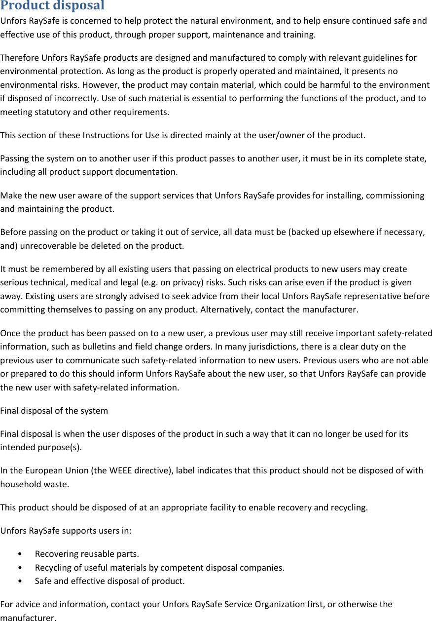 ProductdisposalUnforsRaySafeisconcernedtohelpprotectthenaturalenvironment,andtohelpensurecontinuedsafeandeffectiveuseofthisproduct,throughpropersupport,maintenanceandtraining.ThereforeUnforsRaySafeproductsaredesignedandmanufacturedtocomplywithrelevantguidelinesforenvironmentalprotection.Aslongastheproductisproperlyoperatedandmaintained,itpresentsnoenvironmentalrisks.However,theproductmaycontainmaterial,whichcouldbeharmfultotheenvironmentifdisposedofincorrectly.Useofsuchmaterialisessentialtoperformingthefunctionsoftheproduct,andtomeetingstatutoryandotherrequirements.ThissectionoftheseInstructionsforUseisdirectedmainlyattheuser/owneroftheproduct.Passingthesystemontoanotheruserifthisproductpassestoanotheruser,itmustbeinitscompletestate,includingallproductsupportdocumentation.MakethenewuserawareofthesupportservicesthatUnforsRaySafeprovidesforinstalling,commissioningandmaintainingtheproduct.Beforepassingontheproductortakingitoutofservice,alldatamustbe(backedupelsewhereifnecessary,and)unrecoverablebedeletedontheproduct.Itmustberememberedbyallexistingusersthatpassingonelectricalproductstonewusersmaycreateserioustechnical,medicalandlegal(e.g.onprivacy)risks.Suchriskscanariseeveniftheproductisgivenaway.ExistingusersarestronglyadvisedtoseekadvicefromtheirlocalUnforsRaySaferepresentativebeforecommittingthemselvestopassingonanyproduct.Alternatively,contactthemanufacturer.Oncetheproducthasbeenpassedontoanewuser,aprevioususermaystillreceiveimportantsafety‐relatedinformation,suchasbulletinsandfieldchangeorders.Inmanyjurisdictions,thereisacleardutyontheprevioususertocommunicatesuchsafety‐relatedinformationtonewusers.PrevioususerswhoarenotableorpreparedtodothisshouldinformUnforsRaySafeaboutthenewuser,sothatUnforsRaySafecanprovidethenewuserwithsafety‐relatedinformation.FinaldisposalofthesystemFinaldisposaliswhentheuserdisposesoftheproductinsuchawaythatitcannolongerbeusedforitsintendedpurpose(s).IntheEuropeanUnion(theWEEEdirective),labelindicatesthatthisproductshouldnotbedisposedofwithhouseholdwaste.Thisproductshouldbedisposedofatanappropriatefacilitytoenablerecoveryandrecycling.UnforsRaySafesupportsusersin:&bull; Recoveringreusableparts.&bull; Recyclingofusefulmaterialsbycompetentdisposalcompanies.&bull; Safeandeffectivedisposalofproduct.Foradviceandinformation,contactyourUnforsRaySafeServiceOrganizationfirst,orotherwisethemanufacturer.