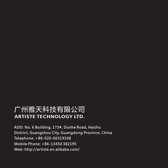 ADD: No. 6 Building, 173#, Dunhe Road, Haizhu District, Guangzhou City, Guangdong Province, ChinaTelephone: +86-020-66319168Mobile Phone: +86-13450 382195Web: http://artiste.en.alibaba.com/广州雅天科技有限公司ARTISTE TECHNOLOGY LTD.