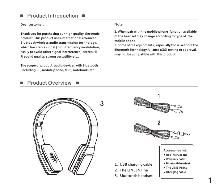 1Accessories list: Use instructions Warranty cardBluetooth headsetThe LINE IN lineCharging cable1   USB c  2.  The LINE IN line3.  Bluetooth headset.harging cable12Dear customer :Thank you for purchasing our high quality electronic product. This product uses international advanced Bluetooth wireless audio transmission technology, which has stable signal ( high frequency modulation, easily to avoid other signal interference), stereo Hi-Fi sound quality, strong versatility etc..The scope of product: audio devices with Bluetooth , including PC, mobile phone, MP3, notebook , etc..Note:Product IntroductionProduct Overview31. When pair with the mobile phone ,function of the headset may change according to type of  the mobile phone. 2. Some of the equipments , especially those  without the Bluetooth Technology Alliance (SIG) testing or approval, may not be compatible with this product.available 