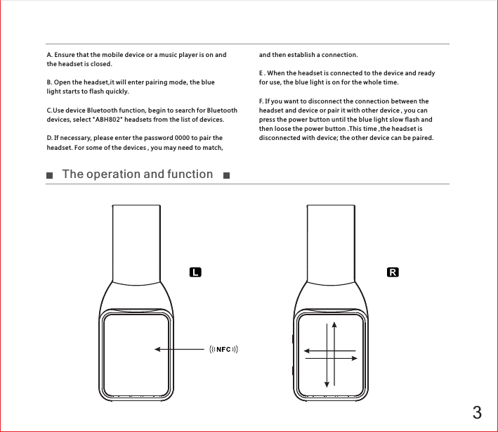 3A. Ensure that the mobile device or a music player is on and the headset is closed.B. Open the headset,it will enter pairing mode, the blue light star ts to flash quickly.C.Use device Bluetooth function, begin to search for Bluetooth devices, select &quot;ABH802&quot; headsets from the list of devices.D. If necessary, please enter the password 0000 to pair the headset. For some of the devices , you may need to match,  and then establish a connection.E . When the headset is connected to the device and ready for use, the blue light is on for the whole time.F. If you want to disconnect the connection between the headset and device or pair it with other device , you can press the power button until the blue light slow flash and then loose the power button .This time ,the headset is disconnected with device; the other device can be paired.The operation and function