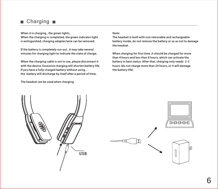6U S BChargingWhen it is charging , the green lights.When the charging is completed, the green indicator light is extinguished, charging adapter/wire can be removed.If the battery is completely run out , it may take several minutes for charging light to indicate the state of charge;When the charging cable is not in use, please disconnect it with the device. Excessive charging will shor ten batter y life. If you have a fully charged battery without using ,the  battery will discharge by itself after a period of time;The headset can be used when charging .Note:The headset is built with non removable and rechargeable battery inside, do not remove the battery or so as not to damage the headset .When charging for first time ,it should be charged for more than 4 hours and less than 8 hours, which can activate the battery in best status. Af ter that, charging only needs  2-3 hours (do not charge more than 24 hours, or it will damage the battery life)