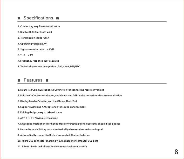 8Specifications 1. Connecting way:Bluetooth&amp;Line In2. Bluetooth® :Bluetooth V4.03. Transmission Mode :GFSK4. Operating voltage:3.7V5. Signal-to-noise ratio :  &gt; 80dB6. THD :  &lt; 1%  7. Frequency response  :30Hz-20KHz8. Technical :guesture recognition  ,AAC,apt-X,DSP,NFC;1. Near Field Communication(NFC) function for connecting more convenient2. Built-in CVC echo cancellation,double mic and DSP  Noise reduction :clear communication3. Display headset&apos;s batter y on the iPhone ,IPad,IPod4. Supports Aptx and AAC(optional) for sound enhancement5. Folding design, easy to take with you6. APT-X Hi-Fi: Playing stereo music7. Embedded microphone for hands-free conversation from Bluetooth-enabled cell phones8. Pause the music &amp; Play back automatically when receives an incoming call9. Automatically connect to the last connected Bluetooth device10. Micro USB connector charging via AC charger or computer USB port11. 3.5mm Line in jack allows headset to work without batteryFeatures