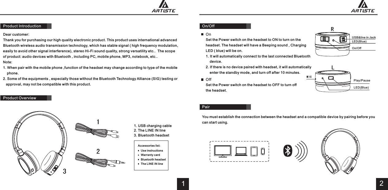 Dear customer:Thank you for purchasing our high quality electronic product. This product uses international advanced Bluetooth wireless audio transmission technology, which has stable signal ( high frequency modulation, easily to avoid other signal interference), stereo Hi-Fi sound quality, strong versatility etc..  The scope of product: audio devices with Bluetooth , including PC, mobile phone, MP3, notebook, etc..Note:1. When pair with the mobile phone ,function of the headset may change according to type of the mobile     phone.2. Some of the equipments , especially those without the Bluetooth Technology Alliance (SIG) testing or    approval, may not be compatible with this product.1. USB charging cable2. The LINE IN line3. Bluetooth headsetProduct Overview113 On/Off RLMICSet the Power switch on the headset to ON to turn on the headset. The headset will have a Beeping sound , Charging LED ( blue) will be on.1. It will automatically connect to the last connected Bluetooth     device. 2. If there is no device paired with headset, it will automatically     enter the standby mode, and turn off after 10 minutes.2You must establish the connection between the headset and a compatible device by pairing before you can start using.Pair2Accessories list:Use instructionsWarranty cardBluetooth headsetThe LINE IN lineProduct Introduction USB&amp;line in Jack                                                  LED(Blue)                                                  On/Off On           Play/Pause                                         LED(Blue)Set the Power switch on the headset to OFF to turn off the headset. Off