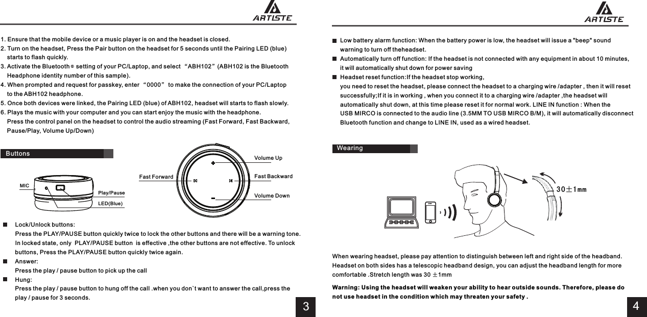 4Low battery alarm function: When the battery power is low, the headset will issue a &quot;beep&quot; sound warning to turn off theheadset.Automatically turn off function: If the headset is not connected with any equipment in about 10 minutes,it will automatically shut down for power savingHeadset reset function:If the headset stop working,you need to reset the headset, please connect the headset to a charging wire /adapter , then it will reset successfully;If it is in working , when you connect it to a charging wire /adapter ,the headset will automatically shut down, at this time please reset it for normal work. LINE IN function : When the USB MIRCO is connected to the audio line (3.5MM TO USB MIRCO B/M), it will automatically disconnect Bluetooth function and change to LINE IN, used as a wired headset.When wearing headset, please pay attention to distinguish between left and right side of the headband.Headset on both sides has a telescopic headband design, you can adjust the headband length for more comfortable .Stretch length was 30 ±1mmWearing3 0±1 m m3Play/PauseLED(Blue)MIC1. Ensure that the mobile device or a music player is on and the headset is closed.2. Turn on the headset, Press the Pair button on the headset for 5 seconds until the Pairing LED (blue)     starts to flash quickly.3. Activate the Bluetooth    setting of your PC/Laptop, and select “ABH102”(ABH102 is the Bluetooth     Headphone identity number of this sample).4. When prompted and request for passkey, enter “0000” to make the connection of your PC/Laptop     to the ABH102 headphone.5. Once both devices were linked, the Pairing LED (blue) of ABH102, headset will starts to flash slowly.6. Plays the music with your computer and you can start enjoy the music with the headphone.    Press the control panel on the headset to control the audio streaming (Fast Forward, Fast Backward,     Pause/Play, Volume Up/Down)Volume UpVolume DownFast BackwardFast ForwardLock/Unlock buttons: Press the PLAY/PAUSE button quickly twice to lock the other buttons and there will be a warning tone. In locked state, only  PLAY/PAUSE button  is effective ,the other buttons are not effective. To unlock buttons, Press the PLAY/PAUSE button quickly twice again.Answer: Press the play / pause button to pick up the call Hung: Press the play / pause button to hung off the call .when you don`t want to answer the call,press the play / pause for 3 seconds.ButtonsWarning: Using the headset will weaken your ability to hear outside sounds. Therefore, please do not use headset in the condition which may threaten your safety .
