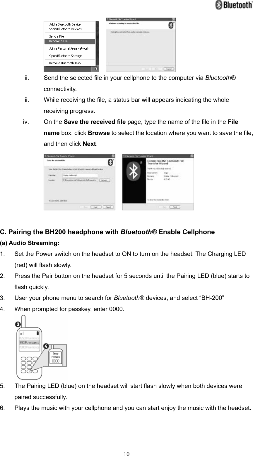   10    ii.  Send the selected file in your cellphone to the computer via Bluetooth® connectivity. iii.  While receiving the file, a status bar will appears indicating the whole receiving progress. iv. On the Save the received file page, type the name of the file in the File name box, click Browse to select the location where you want to save the file, and then click Next.      C. Pairing the BH200 headphone with Bluetooth® Enable Cellphone (a) Audio Streaming: 1.  Set the Power switch on the headset to ON to turn on the headset. The Charging LED (red) will flash slowly. 2.  Press the Pair button on the headset for 5 seconds until the Pairing LED (blue) starts to flash quickly. 3.  User your phone menu to search for Bluetooth® devices, and select “BH-200” 4.  When prompted for passkey, enter 0000.  5.  The Pairing LED (blue) on the headset will start flash slowly when both devices were paired successfully. 6.  Plays the music with your cellphone and you can start enjoy the music with the headset.   