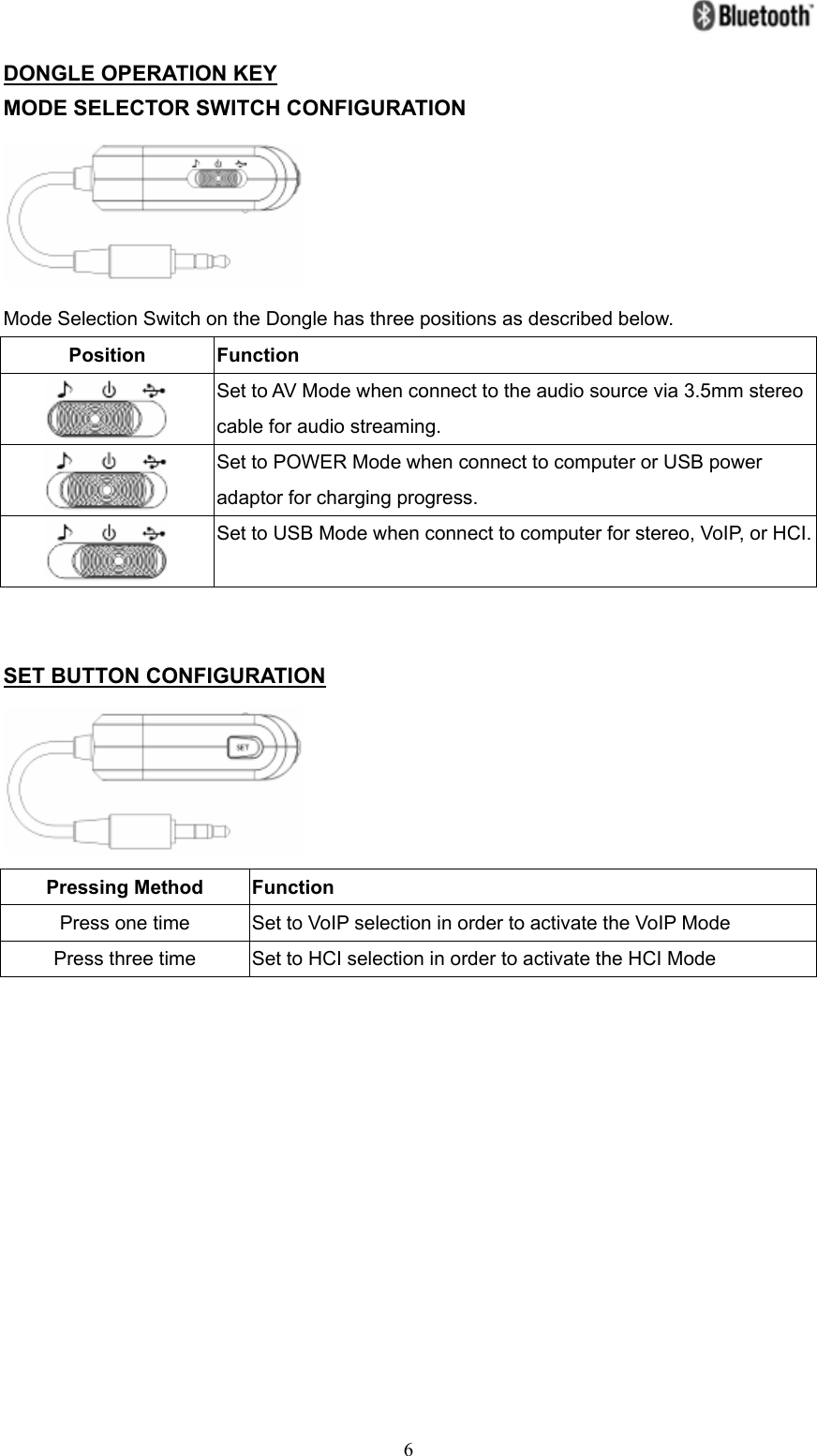   6DONGLE OPERATION KEY MODE SELECTOR SWITCH CONFIGURATION  Mode Selection Switch on the Dongle has three positions as described below. Position Function  Set to AV Mode when connect to the audio source via 3.5mm stereo cable for audio streaming.  Set to POWER Mode when connect to computer or USB power adaptor for charging progress.  Set to USB Mode when connect to computer for stereo, VoIP, or HCI.  SET BUTTON CONFIGURATION  Pressing Method  Function Press one time Set to VoIP selection in order to activate the VoIP Mode Press three time Set to HCI selection in order to activate the HCI Mode            