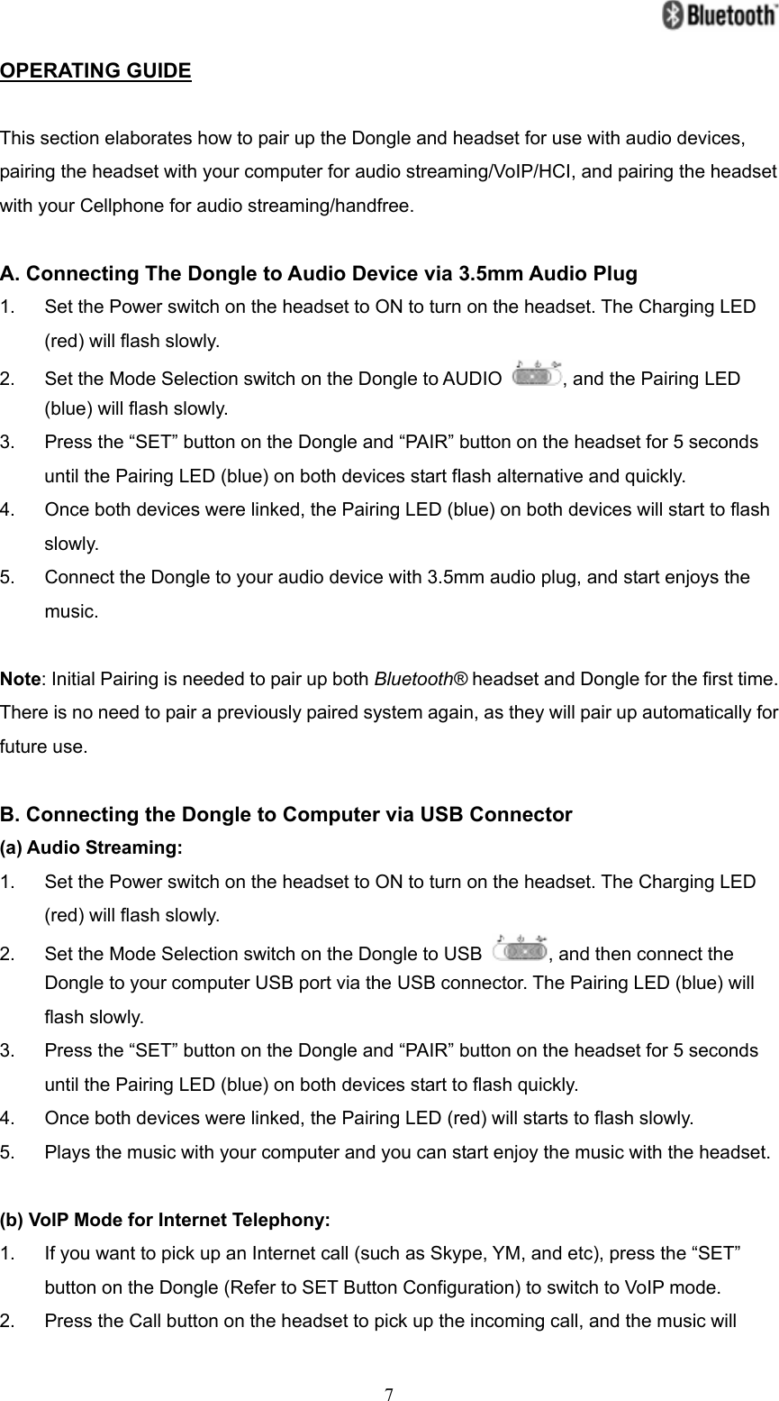   7OPERATING GUIDE  This section elaborates how to pair up the Dongle and headset for use with audio devices, pairing the headset with your computer for audio streaming/VoIP/HCI, and pairing the headset with your Cellphone for audio streaming/handfree.  A. Connecting The Dongle to Audio Device via 3.5mm Audio Plug 1.  Set the Power switch on the headset to ON to turn on the headset. The Charging LED (red) will flash slowly. 2.  Set the Mode Selection switch on the Dongle to AUDIO  , and the Pairing LED (blue) will flash slowly. 3.  Press the “SET” button on the Dongle and “PAIR” button on the headset for 5 seconds until the Pairing LED (blue) on both devices start flash alternative and quickly. 4.  Once both devices were linked, the Pairing LED (blue) on both devices will start to flash slowly. 5.  Connect the Dongle to your audio device with 3.5mm audio plug, and start enjoys the music.  Note: Initial Pairing is needed to pair up both Bluetooth® headset and Dongle for the first time. There is no need to pair a previously paired system again, as they will pair up automatically for future use.  B. Connecting the Dongle to Computer via USB Connector (a) Audio Streaming: 1.  Set the Power switch on the headset to ON to turn on the headset. The Charging LED (red) will flash slowly. 2.  Set the Mode Selection switch on the Dongle to USB  , and then connect the Dongle to your computer USB port via the USB connector. The Pairing LED (blue) will flash slowly. 3.  Press the “SET” button on the Dongle and “PAIR” button on the headset for 5 seconds until the Pairing LED (blue) on both devices start to flash quickly. 4.  Once both devices were linked, the Pairing LED (red) will starts to flash slowly. 5.  Plays the music with your computer and you can start enjoy the music with the headset.  (b) VoIP Mode for Internet Telephony: 1.  If you want to pick up an Internet call (such as Skype, YM, and etc), press the “SET” button on the Dongle (Refer to SET Button Configuration) to switch to VoIP mode. 2.  Press the Call button on the headset to pick up the incoming call, and the music will 