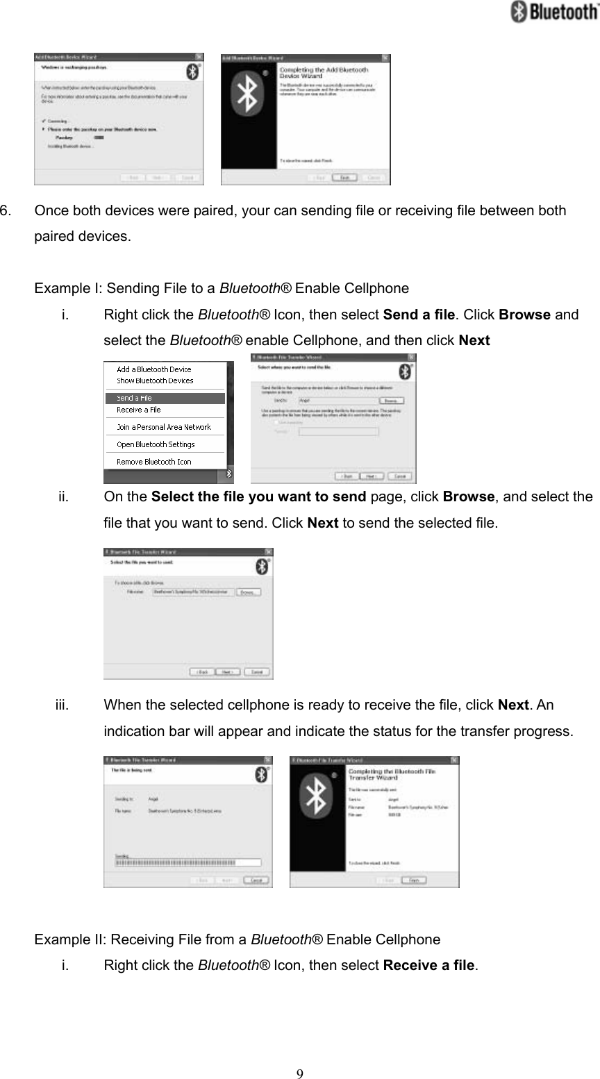   9    6.  Once both devices were paired, your can sending file or receiving file between both paired devices.  Example I: Sending File to a Bluetooth® Enable Cellphone i.  Right click the Bluetooth® Icon, then select Send a file. Click Browse and select the Bluetooth® enable Cellphone, and then click Next     ii. On the Select the file you want to send page, click Browse, and select the file that you want to send. Click Next to send the selected file.  iii.  When the selected cellphone is ready to receive the file, click Next. An indication bar will appear and indicate the status for the transfer progress.      Example II: Receiving File from a Bluetooth® Enable Cellphone i.  Right click the Bluetooth® Icon, then select Receive a file. 