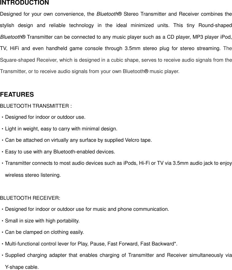 INTRODUCTION Designed for your own convenience, the Bluetooth® Stereo Transmitter and Receiver combines the stylish  design  and  reliable  technology  in  the  ideal  minimized  units.  This  tiny  Round-shaped   Bluetooth® Transmitter can be connected to any music player such as a CD player, MP3 player iPod, TV,  HiFi  and  even  handheld  game  console  through  3.5mm  stereo  plug  for  stereo  streaming.  The Square-shaped Receiver, which is designed in a cubic shape, serves to receive audio signals from the Transmitter, or to receive audio signals from your own Bluetooth® music player.  FEATURES BLUETOOTH TRANSMITTER : •Designed for indoor or outdoor use. •Light in weight, easy to carry with minimal design. •Can be attached on virtually any surface by supplied Velcro tape. •Easy to use with any Bluetooth-enabled devices. •Transmitter connects to most audio devices such as iPods, Hi-Fi or TV via 3.5mm audio jack to enjoy wireless stereo listening.  BLUETOOTH RECEIVER: •Designed for indoor or outdoor use for music and phone communication. •Small in size with high portability. •Can be clamped on clothing easily. •Multi-functional control lever for Play, Pause, Fast Forward, Fast Backward*. •Supplied charging adapter that  enables  charging  of  Transmitter  and  Receiver  simultaneously via Y-shape cable.       