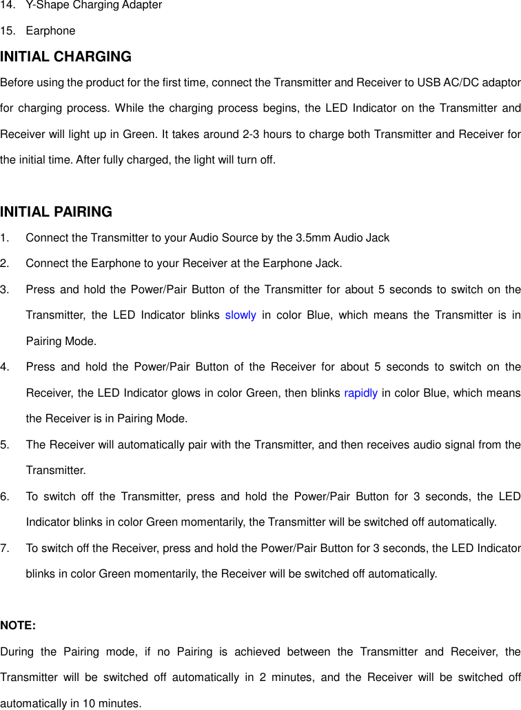 14.  Y-Shape Charging Adapter 15.  Earphone INITIAL CHARGING Before using the product for the first time, connect the Transmitter and Receiver to USB AC/DC adaptor for charging process. While  the charging process begins,  the LED Indicator on the Transmitter and Receiver will light up in Green. It takes around 2-3 hours to charge both Transmitter and Receiver for the initial time. After fully charged, the light will turn off.  INITIAL PAIRING 1.  Connect the Transmitter to your Audio Source by the 3.5mm Audio Jack 2.  Connect the Earphone to your Receiver at the Earphone Jack. 3.  Press and hold  the Power/Pair Button of the Transmitter for about 5 seconds to switch on the Transmitter,  the  LED  Indicator  blinks  slowly in  color  Blue,  which  means  the  Transmitter  is  in Pairing Mode. 4.  Press  and  hold  the  Power/Pair  Button  of  the  Receiver  for  about  5  seconds  to  switch  on  the Receiver, the LED Indicator glows in color Green, then blinks rapidly in color Blue, which means the Receiver is in Pairing Mode. 5.  The Receiver will automatically pair with the Transmitter, and then receives audio signal from the Transmitter. 6.  To  switch  off  the  Transmitter,  press  and  hold  the  Power/Pair  Button  for  3  seconds,  the  LED Indicator blinks in color Green momentarily, the Transmitter will be switched off automatically. 7.  To switch off the Receiver, press and hold the Power/Pair Button for 3 seconds, the LED Indicator blinks in color Green momentarily, the Receiver will be switched off automatically.  NOTE:   During  the  Pairing  mode,  if  no  Pairing  is  achieved  between  the  Transmitter  and  Receiver,  the Transmitter  will  be  switched  off  automatically  in  2  minutes,  and  the  Receiver  will  be  switched  off automatically in 10 minutes.   
