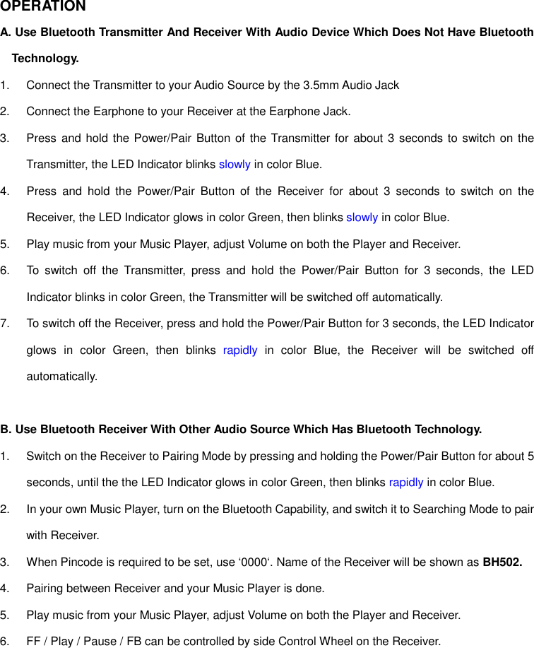 OPERATION A. Use Bluetooth Transmitter And Receiver With Audio Device Which Does Not Have Bluetooth Technology. 1.  Connect the Transmitter to your Audio Source by the 3.5mm Audio Jack 2.  Connect the Earphone to your Receiver at the Earphone Jack. 3.  Press and hold  the Power/Pair Button of the Transmitter for about 3 seconds to switch on the Transmitter, the LED Indicator blinks slowly in color Blue. 4.  Press  and  hold  the  Power/Pair  Button  of  the  Receiver  for  about  3  seconds  to  switch  on  the Receiver, the LED Indicator glows in color Green, then blinks slowly in color Blue. 5.  Play music from your Music Player, adjust Volume on both the Player and Receiver. 6.  To  switch  off  the  Transmitter,  press  and  hold  the  Power/Pair  Button  for  3  seconds,  the  LED Indicator blinks in color Green, the Transmitter will be switched off automatically. 7.  To switch off the Receiver, press and hold the Power/Pair Button for 3 seconds, the LED Indicator glows  in  color  Green,  then  blinks  rapidly  in  color  Blue,  the  Receiver  will  be  switched  off automatically.  B. Use Bluetooth Receiver With Other Audio Source Which Has Bluetooth Technology. 1.  Switch on the Receiver to Pairing Mode by pressing and holding the Power/Pair Button for about 5 seconds, until the the LED Indicator glows in color Green, then blinks rapidly in color Blue. 2.  In your own Music Player, turn on the Bluetooth Capability, and switch it to Searching Mode to pair with Receiver. 3.  When Pincode is required to be set, use ‘0000‘. Name of the Receiver will be shown as BH502. 4.  Pairing between Receiver and your Music Player is done. 5.  Play music from your Music Player, adjust Volume on both the Player and Receiver. 6.  FF / Play / Pause / FB can be controlled by side Control Wheel on the Receiver.      