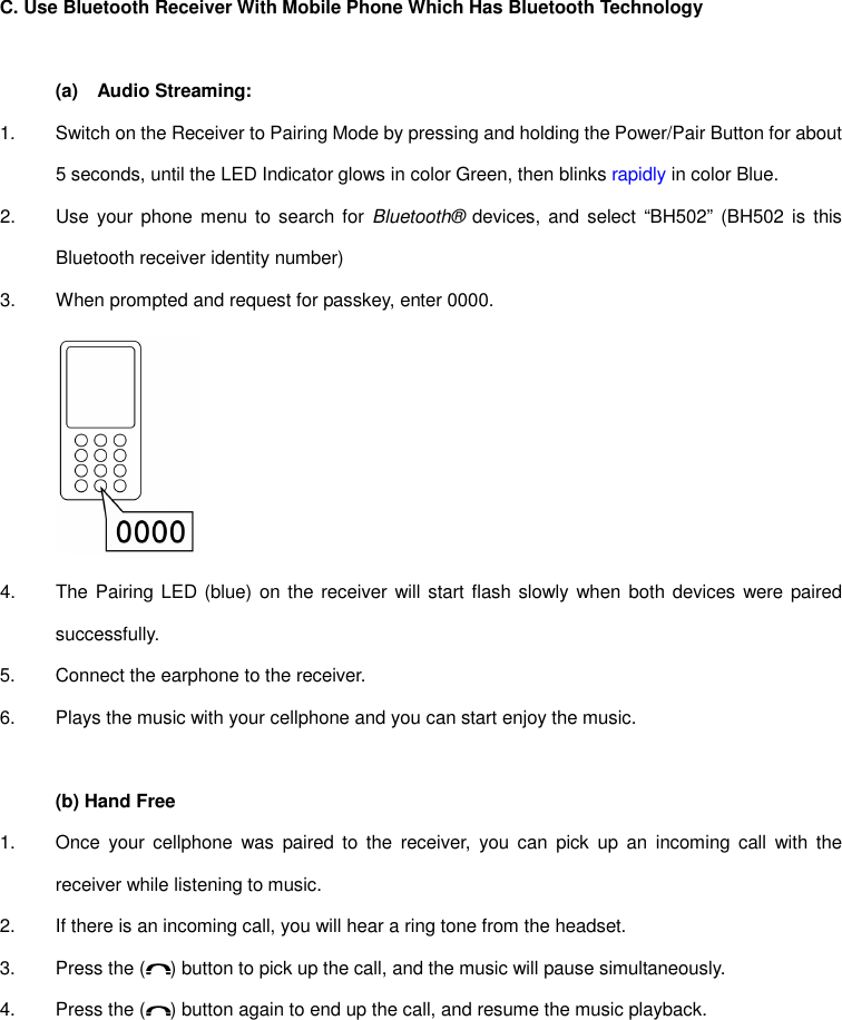 C. Use Bluetooth Receiver With Mobile Phone Which Has Bluetooth Technology  (a)  Audio Streaming: 1.  Switch on the Receiver to Pairing Mode by pressing and holding the Power/Pair Button for about 5 seconds, until the LED Indicator glows in color Green, then blinks rapidly in color Blue. 2.  Use your phone  menu to search for  Bluetooth® devices,  and  select  “BH502” (BH502  is  this Bluetooth receiver identity number) 3.  When prompted and request for passkey, enter 0000.  4.  The Pairing LED  (blue) on the receiver will start flash slowly  when both  devices were paired successfully. 5.  Connect the earphone to the receiver. 6.  Plays the music with your cellphone and you can start enjoy the music.  (b) Hand Free 1.  Once  your  cellphone  was  paired  to  the  receiver,  you can  pick  up  an  incoming  call  with the receiver while listening to music. 2.  If there is an incoming call, you will hear a ring tone from the headset. 3.  Press the ( ) button to pick up the call, and the music will pause simultaneously. 4.  Press the ( ) button again to end up the call, and resume the music playback.      