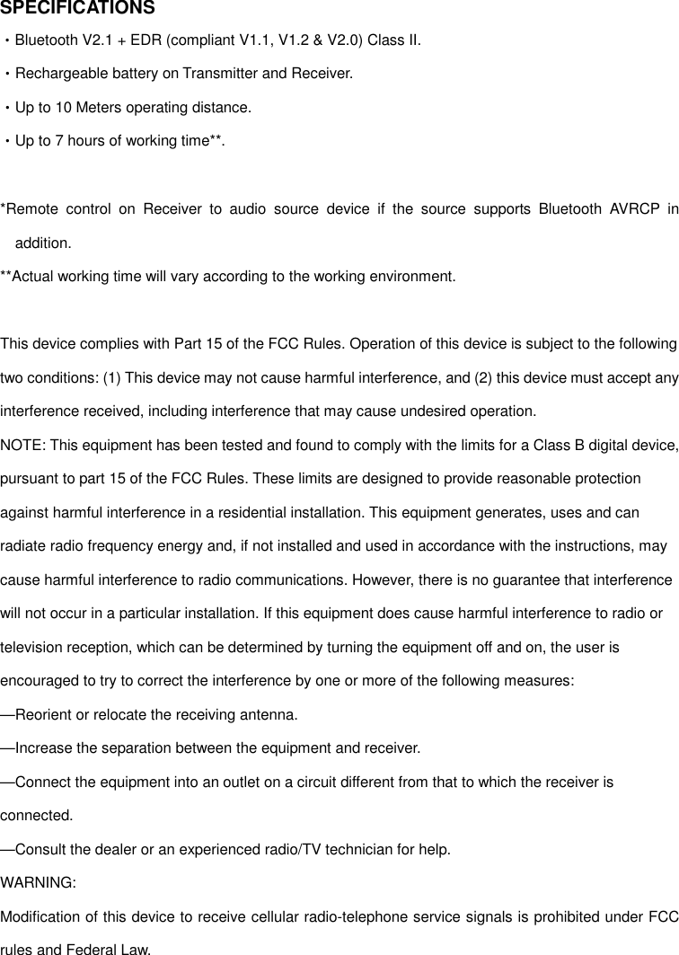 SPECIFICATIONS •Bluetooth V2.1 + EDR (compliant V1.1, V1.2 &amp; V2.0) Class II. •Rechargeable battery on Transmitter and Receiver. •Up to 10 Meters operating distance. •Up to 7 hours of working time**.  *Remote  control  on  Receiver  to  audio  source  device  if  the  source  supports  Bluetooth  AVRCP  in addition. **Actual working time will vary according to the working environment.  This device complies with Part 15 of the FCC Rules. Operation of this device is subject to the following two conditions: (1) This device may not cause harmful interference, and (2) this device must accept any interference received, including interference that may cause undesired operation. NOTE: This equipment has been tested and found to comply with the limits for a Class B digital device, pursuant to part 15 of the FCC Rules. These limits are designed to provide reasonable protection against harmful interference in a residential installation. This equipment generates, uses and can radiate radio frequency energy and, if not installed and used in accordance with the instructions, may cause harmful interference to radio communications. However, there is no guarantee that interference will not occur in a particular installation. If this equipment does cause harmful interference to radio or television reception, which can be determined by turning the equipment off and on, the user is encouraged to try to correct the interference by one or more of the following measures: —Reorient or relocate the receiving antenna. —Increase the separation between the equipment and receiver. —Connect the equipment into an outlet on a circuit different from that to which the receiver is connected. —Consult the dealer or an experienced radio/TV technician for help. WARNING: Modification of this device to receive cellular radio-telephone service signals is prohibited under FCC rules and Federal Law.  