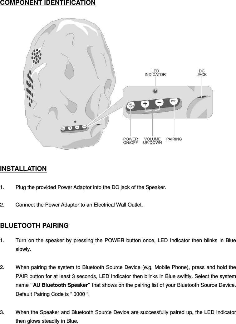 COMPONENT IDENTIFICATION       INSTALLATION  1.  Plug the provided Power Adaptor into the DC jack of the Speaker. 2.  Connect the Power Adaptor to an Electrical Wall Outlet.  BLUETOOTH PAIRING  1.  Turn on the speaker by pressing the POWER  button once, LED Indicator then  blinks  in  Blue slowly.  2.  When pairing the system to Bluetooth Source Device (e.g. Mobile Phone), press and hold the   PAIR button for at least 3 seconds, LED Indicator then blinks in Blue swiftly. Select the system name “AU Bluetooth Speaker” that shows on the pairing list of your Bluetooth Source Device. Default Pairing Code is “ 0000 “.  3.  When the Speaker and Bluetooth Source Device are successfully paired up, the LED Indicator then glows steadily in Blue.  