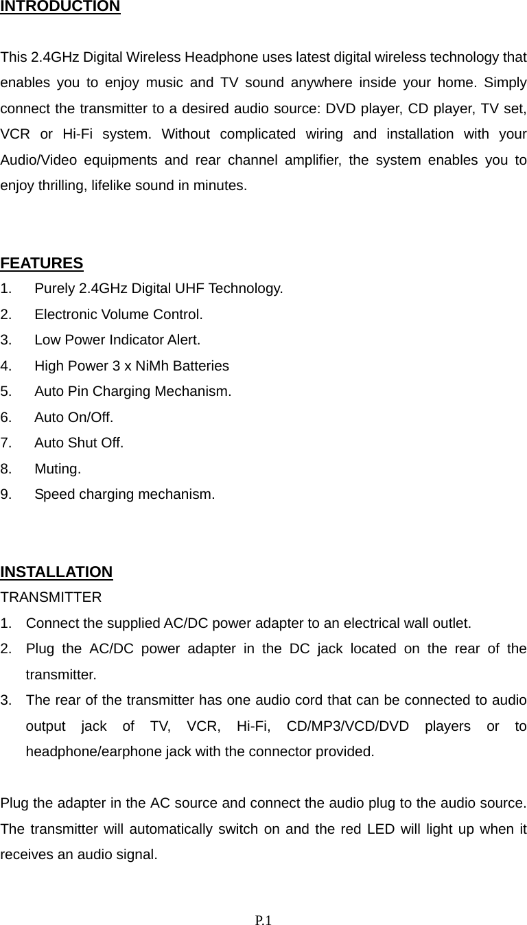    P. 1 INTRODUCTION  This 2.4GHz Digital Wireless Headphone uses latest digital wireless technology that enables you to enjoy music and TV sound anywhere inside your home. Simply connect the transmitter to a desired audio source: DVD player, CD player, TV set, VCR or Hi-Fi system. Without complicated wiring and installation with your Audio/Video equipments and rear channel amplifier, the system enables you to enjoy thrilling, lifelike sound in minutes.   FEATURES 1.  Purely 2.4GHz Digital UHF Technology. 2.  Electronic Volume Control. 3.  Low Power Indicator Alert. 4.  High Power 3 x NiMh Batteries 5.  Auto Pin Charging Mechanism. 6. Auto On/Off. 7.  Auto Shut Off. 8. Muting. 9.  Speed charging mechanism.   INSTALLATION TRANSMITTER 1.  Connect the supplied AC/DC power adapter to an electrical wall outlet. 2.  Plug the AC/DC power adapter in the DC jack located on the rear of the transmitter. 3.  The rear of the transmitter has one audio cord that can be connected to audio output jack of TV, VCR, Hi-Fi, CD/MP3/VCD/DVD players or to headphone/earphone jack with the connector provided.  Plug the adapter in the AC source and connect the audio plug to the audio source.   The transmitter will automatically switch on and the red LED will light up when it receives an audio signal. 