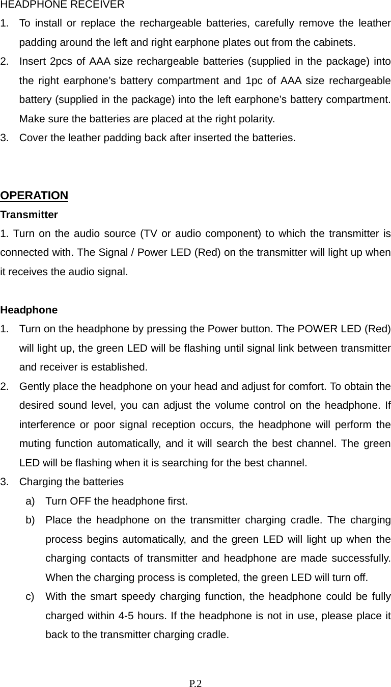    P. 2 HEADPHONE RECEIVER 1.  To install or replace the rechargeable batteries, carefully remove the leather padding around the left and right earphone plates out from the cabinets.   2.  Insert 2pcs of AAA size rechargeable batteries (supplied in the package) into the right earphone’s battery compartment and 1pc of AAA size rechargeable battery (supplied in the package) into the left earphone’s battery compartment. Make sure the batteries are placed at the right polarity. 3.  Cover the leather padding back after inserted the batteries.                                                   OPERATION Transmitter 1. Turn on the audio source (TV or audio component) to which the transmitter is connected with. The Signal / Power LED (Red) on the transmitter will light up when it receives the audio signal.  Headphone 1.  Turn on the headphone by pressing the Power button. The POWER LED (Red) will light up, the green LED will be flashing until signal link between transmitter and receiver is established. 2.  Gently place the headphone on your head and adjust for comfort. To obtain the desired sound level, you can adjust the volume control on the headphone. If interference or poor signal reception occurs, the headphone will perform the muting function automatically, and it will search the best channel. The green LED will be flashing when it is searching for the best channel.   3.  Charging the batteries a)  Turn OFF the headphone first.   b)  Place the headphone on the transmitter charging cradle. The charging process begins automatically, and the green LED will light up when the  charging contacts of transmitter and headphone are made successfully. When the charging process is completed, the green LED will turn off.   c)  With the smart speedy charging function, the headphone could be fully charged within 4-5 hours. If the headphone is not in use, please place it back to the transmitter charging cradle.   