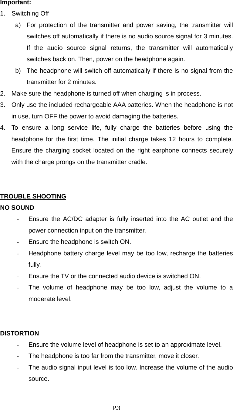    P. 3 Important:  1.  Switching Off a)  For protection of the transmitter and power saving, the transmitter will switches off automatically if there is no audio source signal for 3 minutes. If the audio source signal returns, the transmitter will automatically switches back on. Then, power on the headphone again. b)  The headphone will switch off automatically if there is no signal from the transmitter for 2 minutes.   2.  Make sure the headphone is turned off when charging is in process. 3.  Only use the included rechargeable AAA batteries. When the headphone is not in use, turn OFF the power to avoid damaging the batteries.   4.  To ensure a long service life, fully charge the batteries before using the headphone for the first time. The initial charge takes 12 hours to complete. Ensure the charging socket located on the right earphone connects securely with the charge prongs on the transmitter cradle.   TROUBLE SHOOTING NO SOUND -  Ensure the AC/DC adapter is fully inserted into the AC outlet and the power connection input on the transmitter. -  Ensure the headphone is switch ON. -  Headphone battery charge level may be too low, recharge the batteries fully. -  Ensure the TV or the connected audio device is switched ON. -  The volume of headphone may be too low, adjust the volume to a moderate level.   DISTORTION -  Ensure the volume level of headphone is set to an approximate level. -  The headphone is too far from the transmitter, move it closer. -  The audio signal input level is too low. Increase the volume of the audio source. 