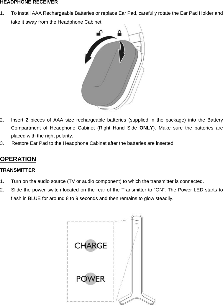 HEADPHONE RECEIVER 1.  To install AAA Rechargeable Batteries or replace Ear Pad, carefully rotate the Ear Pad Holder and take it away from the Headphone Cabinet.  2.  Insert 2 pieces of AAA size rechargeable batteries (supplied in the package) into the Battery Compartment of Headphone Cabinet (Right Hand Side ONLY). Make sure the batteries are placed with the right polarity. 3.      Restore Ear Pad to the Headphone Cabinet after the batteries are inserted.  OPERATION TRANSMITTER 1.  Turn on the audio source (TV or audio component) to which the transmitter is connected. 2.  Slide the power switch located on the rear of the Transmitter to “ON”. The Power LED starts to flash in BLUE for around 8 to 9 seconds and then remains to glow steadily.      