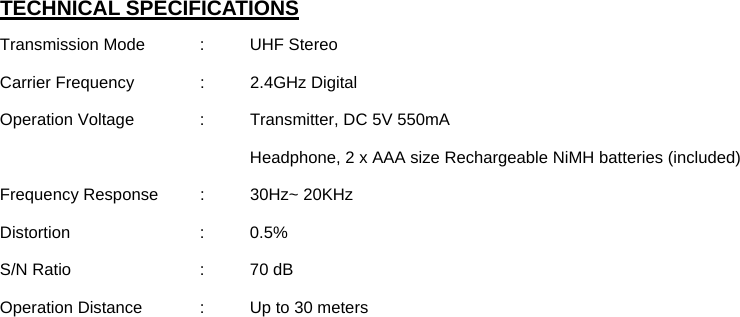  TECHNICAL SPECIFICATIONS Transmission Mode   :  UHF Stereo Carrier Frequency    :  2.4GHz Digital Operation Voltage    :  Transmitter, DC 5V 550mA Headphone, 2 x AAA size Rechargeable NiMH batteries (included) Frequency Response  :  30Hz~ 20KHz Distortion   : 0.5% S/N Ratio   :  70 dB Operation Distance    :  Up to 30 meters 