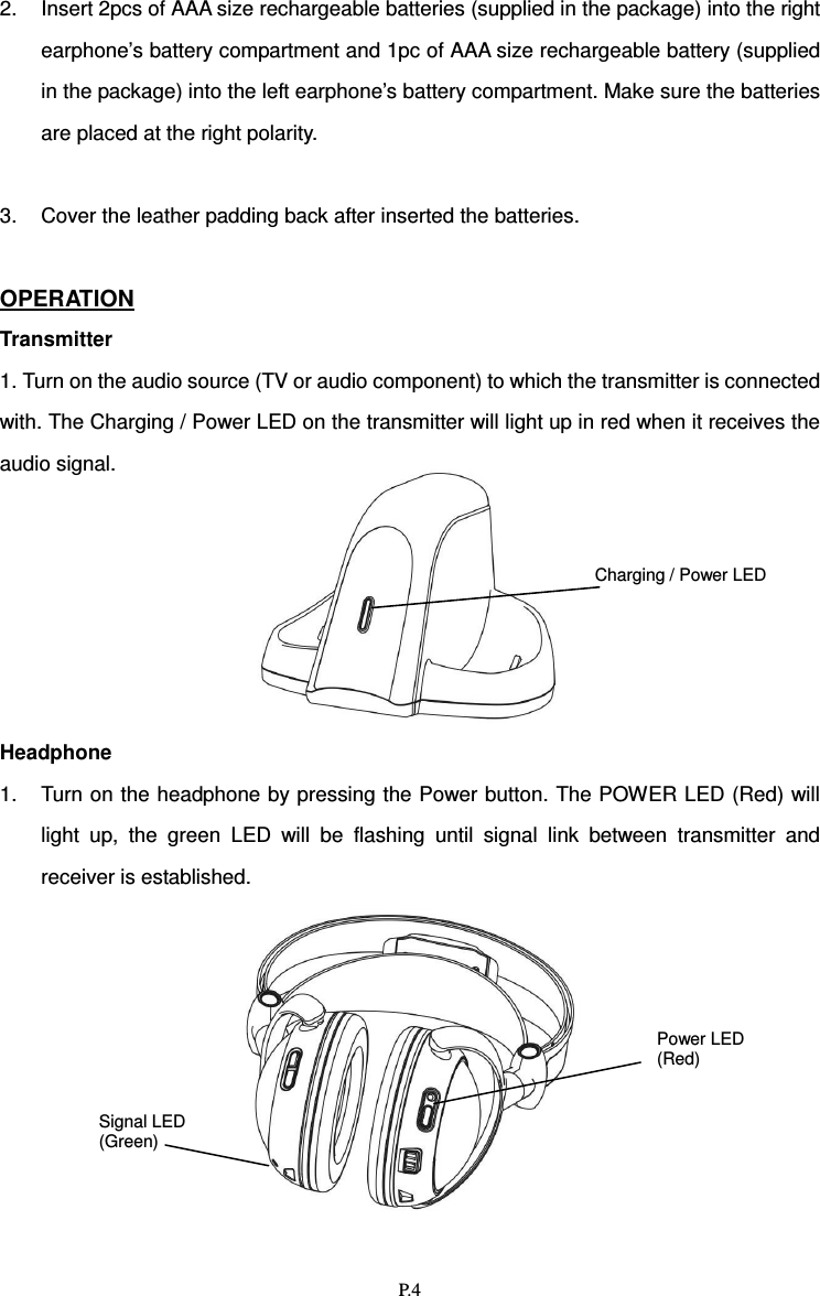   P.4 2.  Insert 2pcs of AAA size rechargeable batteries (supplied in the package) into the right earphone’s battery compartment and 1pc of AAA size rechargeable battery (supplied in the package) into the left earphone’s battery compartment. Make sure the batteries are placed at the right polarity.  3.  Cover the leather padding back after inserted the batteries.  OPERATION Transmitter 1. Turn on the audio source (TV or audio component) to which the transmitter is connected with. The Charging / Power LED on the transmitter will light up in red when it receives the audio signal.       Headphone 1.  Turn on the headphone by pressing the Power button. The POWER LED (Red) will light  up,  the  green  LED  will  be  flashing  until  signal  link  between  transmitter  and receiver is established.  Charging / Power LED  Signal LED (Green) Power LED (Red)  