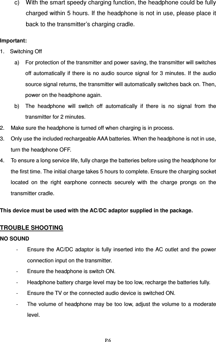   P.6 c)  With the smart speedy charging function, the headphone could be fully charged within 5 hours. If the headphone is not in use, please place it back to the transmitter’s charging cradle.    Important:   1.    Switching Off a)  For protection of the transmitter and power saving, the transmitter will switches off automatically  if there  is  no  audio source signal  for 3  minutes.  If  the  audio source signal returns, the transmitter will automatically switches back on. Then, power on the headphone again. b)  The  headphone  will  switch  off  automatically  if  there  is  no  signal  from  the transmitter for 2 minutes.   2.  Make sure the headphone is turned off when charging is in process. 3.  Only use the included rechargeable AAA batteries. When the headphone is not in use, turn the headphone OFF.   4.  To ensure a long service life, fully charge the batteries before using the headphone for the first time. The initial charge takes 5 hours to complete. Ensure the charging socket located  on  the  right  earphone  connects  securely  with  the  charge  prongs  on  the transmitter cradle.  This device must be used with the AC/DC adaptor supplied in the package.  TROUBLE SHOOTING NO SOUND - Ensure the AC/DC  adaptor  is fully  inserted into the AC  outlet and the power connection input on the transmitter. - Ensure the headphone is switch ON. - Headphone battery charge level may be too low, recharge the batteries fully. - Ensure the TV or the connected audio device is switched ON. - The volume of headphone may be too low, adjust the volume to a  moderate level. 