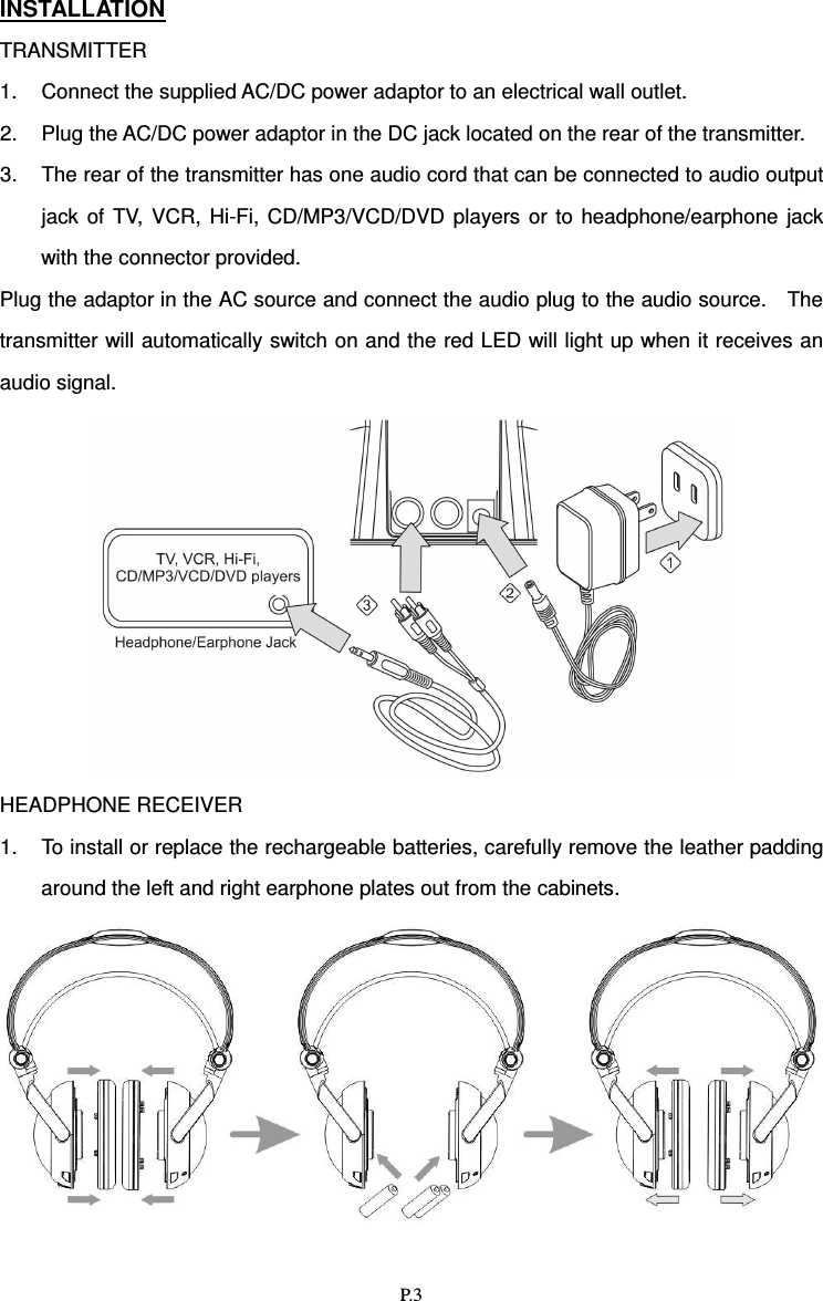   P.3 INSTALLATION TRANSMITTER 1.  Connect the supplied AC/DC power adaptor to an electrical wall outlet. 2.  Plug the AC/DC power adaptor in the DC jack located on the rear of the transmitter. 3.  The rear of the transmitter has one audio cord that can be connected to audio output jack  of  TV,  VCR,  Hi-Fi,  CD/MP3/VCD/DVD  players  or  to  headphone/earphone  jack with the connector provided. Plug the adaptor in the AC source and connect the audio plug to the audio source.    The transmitter will automatically switch on and the red LED will light up when it receives an audio signal.                 HEADPHONE RECEIVER 1.  To install or replace the rechargeable batteries, carefully remove the leather padding around the left and right earphone plates out from the cabinets.     