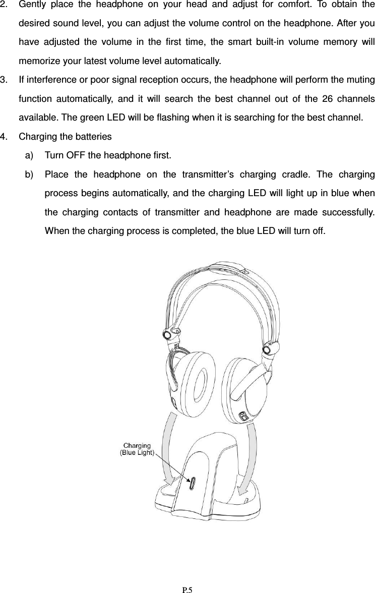   P.5 2.  Gently  place  the  headphone  on  your  head  and  adjust  for  comfort.  To  obtain  the desired sound level, you can adjust the volume control on the headphone. After you have  adjusted  the  volume  in  the  first  time,  the  smart  built-in  volume  memory  will memorize your latest volume level automatically.   3.  If interference or poor signal reception occurs, the headphone will perform the muting function  automatically,  and  it  will  search  the  best  channel  out  of  the  26  channels available. The green LED will be flashing when it is searching for the best channel.   4.  Charging the batteries a)  Turn OFF the headphone first.   b)  Place  the  headphone  on  the  transmitter’s  charging  cradle.  The  charging process begins automatically, and the charging LED will light up in blue when the  charging  contacts  of  transmitter  and  headphone  are  made  successfully. When the charging process is completed, the blue LED will turn off.      