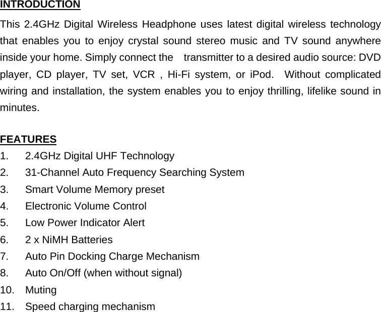 INTRODUCTION This 2.4GHz Digital Wireless Headphone uses latest digital wireless technology that enables you to enjoy crystal sound stereo music and TV sound anywhere inside your home. Simply connect the transmitter to a desired audio source: DVD player, CD player, TV set, VCR , Hi-Fi system, or iPod.  Without complicated wiring and installation, the system enables you to enjoy thrilling, lifelike sound in minutes.  FEATURES 1.  2.4GHz Digital UHF Technology 2.  31-Channel Auto Frequency Searching System 3.  Smart Volume Memory preset 4.  Electronic Volume Control 5.  Low Power Indicator Alert 6.  2 x NiMH Batteries 7.  Auto Pin Docking Charge Mechanism 8.  Auto On/Off (when without signal) 10. Muting 11.  Speed charging mechanism         