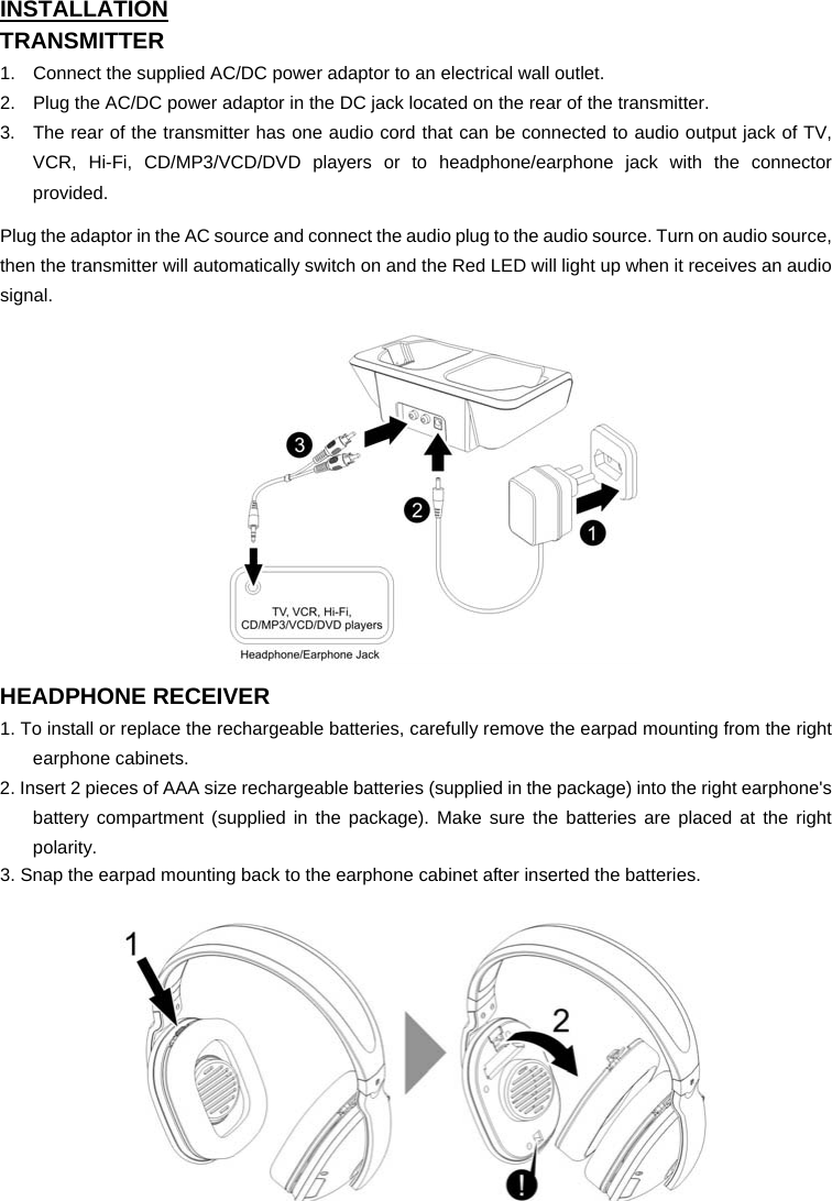 INSTALLATION TRANSMITTER 1.  Connect the supplied AC/DC power adaptor to an electrical wall outlet. 2.  Plug the AC/DC power adaptor in the DC jack located on the rear of the transmitter. 3.  The rear of the transmitter has one audio cord that can be connected to audio output jack of TV, VCR, Hi-Fi, CD/MP3/VCD/DVD players or to headphone/earphone jack with the connector provided.    Plug the adaptor in the AC source and connect the audio plug to the audio source. Turn on audio source, then the transmitter will automatically switch on and the Red LED will light up when it receives an audio signal. 12         HEADPHONE RECEIVER 1. To install or replace the rechargeable batteries, carefully remove the earpad mounting from the right earphone cabinets. 2. Insert 2 pieces of AAA size rechargeable batteries (supplied in the package) into the right earphone&apos;s battery compartment (supplied in the package). Make sure the batteries are placed at the right polarity. 3. Snap the earpad mounting back to the earphone cabinet after inserted the batteries.   