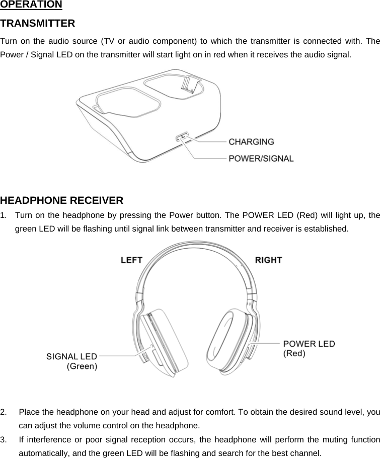 OPERATION TRANSMITTER Turn on the audio source (TV or audio component) to which the transmitter is connected with. The Power / Signal LED on the transmitter will start light on in red when it receives the audio signal.   HEADPHONE RECEIVER 1.  Turn on the headphone by pressing the Power button. The POWER LED (Red) will light up, the green LED will be flashing until signal link between transmitter and receiver is established.   2.  Place the headphone on your head and adjust for comfort. To obtain the desired sound level, you can adjust the volume control on the headphone.   3.  If interference or poor signal reception occurs, the headphone will perform the muting function automatically, and the green LED will be flashing and search for the best channel.         
