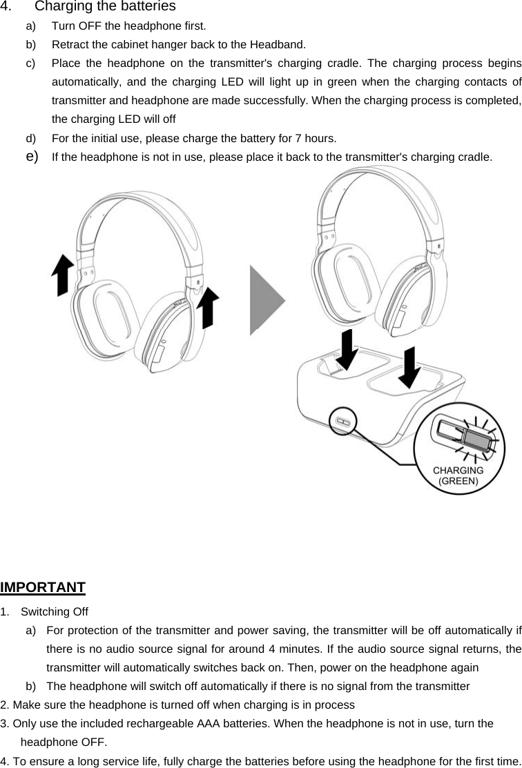 4.  Charging the batteries a)  Turn OFF the headphone first. b)  Retract the cabinet hanger back to the Headband. c)  Place the headphone on the transmitter&apos;s charging cradle. The charging process begins automatically, and the charging LED will light up in green when the charging contacts of transmitter and headphone are made successfully. When the charging process is completed, the charging LED will off d)  For the initial use, please charge the battery for 7 hours.   e)  If the headphone is not in use, please place it back to the transmitter&apos;s charging cradle.     IMPORTANT 1. Switching Off a)  For protection of the transmitter and power saving, the transmitter will be off automatically if there is no audio source signal for around 4 minutes. If the audio source signal returns, the transmitter will automatically switches back on. Then, power on the headphone again b)  The headphone will switch off automatically if there is no signal from the transmitter 2. Make sure the headphone is turned off when charging is in process 3. Only use the included rechargeable AAA batteries. When the headphone is not in use, turn the headphone OFF. 4. To ensure a long service life, fully charge the batteries before using the headphone for the first time. 