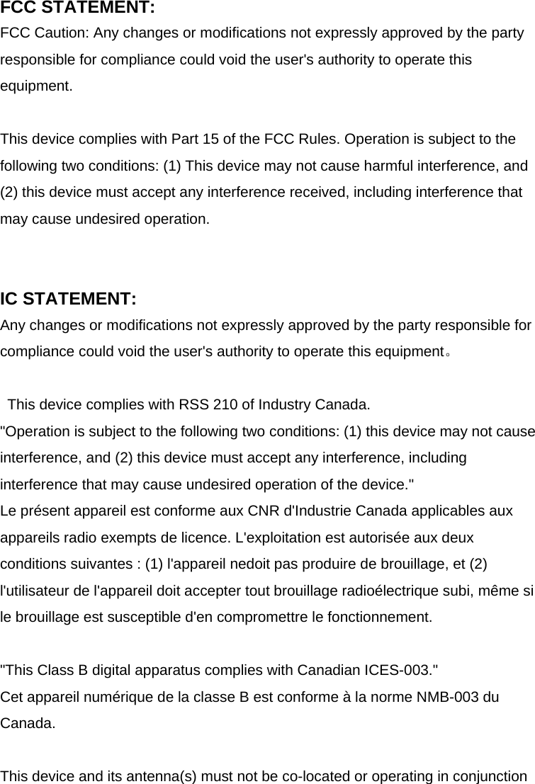 FCC STATEMENT: FCC Caution: Any changes or modifications not expressly approved by the party responsible for compliance could void the user&apos;s authority to operate this equipment.   This device complies with Part 15 of the FCC Rules. Operation is subject to the following two conditions: (1) This device may not cause harmful interference, and (2) this device must accept any interference received, including interference that may cause undesired operation.     IC STATEMENT: Any changes or modifications not expressly approved by the party responsible for compliance could void the user&apos;s authority to operate this equipment。  This device complies with RSS 210 of Industry Canada. &quot;Operation is subject to the following two conditions: (1) this device may not cause interference, and (2) this device must accept any interference, including interference that may cause undesired operation of the device.&quot; Le présent appareil est conforme aux CNR d&apos;Industrie Canada applicables aux appareils radio exempts de licence. L&apos;exploitation est autorisée aux deux conditions suivantes : (1) l&apos;appareil nedoit pas produire de brouillage, et (2) l&apos;utilisateur de l&apos;appareil doit accepter tout brouillage radioélectrique subi, même si le brouillage est susceptible d&apos;en compromettre le fonctionnement.  &quot;This Class B digital apparatus complies with Canadian ICES-003.&quot; Cet appareil numérique de la classe B est conforme à la norme NMB-003 du Canada.  This device and its antenna(s) must not be co-located or operating in conjunction 