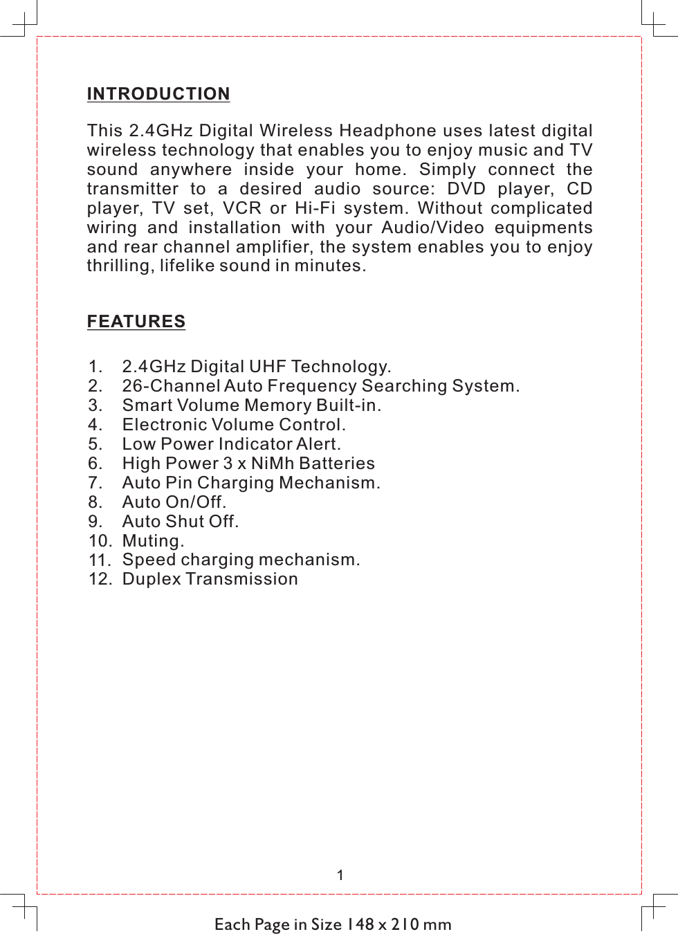 Each Page in Size 148 x 210 mmINTRODUCTIONThis  2.4GHz  Digital Wireless Headphone uses latest  digital wireless technology that enables you to enjoy music and TV sound  anywhere  inside  your  home.  Simply  connect  the transmitter  to  a  desired  audio  source:  DVD  player,  CD player,  TV  set,  VCR  or  Hi-Fi  system.  Without  complicated wiring  and  installation  with  your  Audio/Video  equipments and rear channel amplifier, the system enables you to enjoy thrilling, lifelike sound in minutes.FEATURES 12.4GHz Digital UHF Technology.26-Channel Auto Frequency Searching System.Smart Volume Memory Built-in.Electronic Volume Control.Low Power Indicator Alert.High Power 3 x NiMh BatteriesAuto Pin Charging Mechanism.Auto On/Off.Auto Shut Off.Muting.Speed charging mechanism.Duplex Transmission1.2.3.4.5.6.7.8.9.10.11.12.