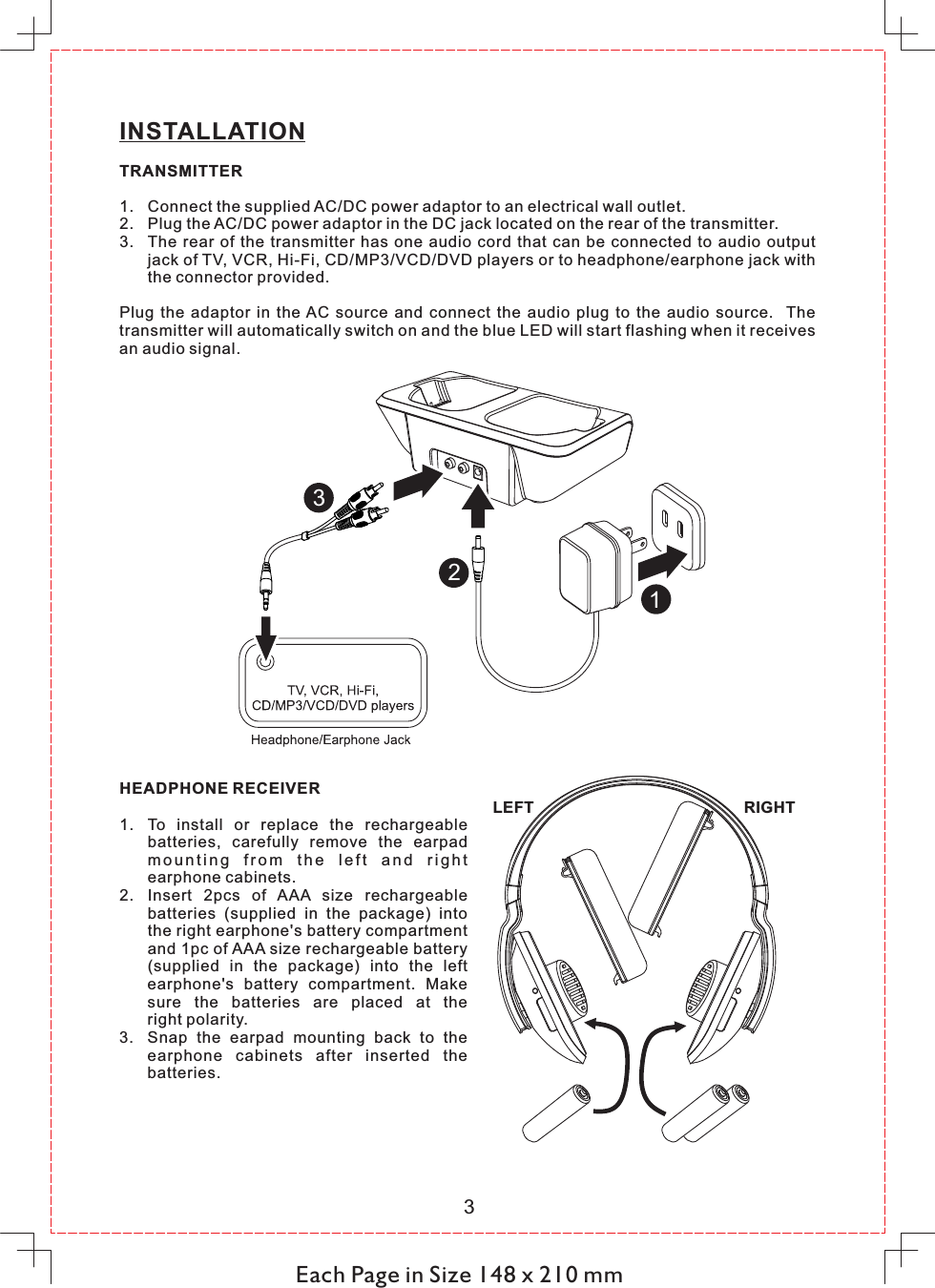 Each Page in Size 148 x 210 mm3INSTALLATIONTRANSMITTER1. Connect the supplied AC/DC power adaptor to an electrical wall outlet.2. Plug the AC/DC power adaptor in the DC jack located on the rear of the transmitter.3. The  rear  of  the  transmitter  has  one  audio  cord  that  can  be  connected to  audio  output jack of TV, VCR, Hi-Fi, CD/MP3/VCD/DVD players or to headphone/earphone jack with the connector provided.Plug  the  adaptor  in  the AC  source  and  connect  the  audio  plug  to  the  audio  source.    The transmitter will automatically switch on and the blue LED will start flashing when it receives an audio signal.123HEADPHONE RECEIVER1. To  install  or  replace  the  rechargeable batteries,  carefully  remove  the  earpad m o u n t i n g  fr o m  t h e  l e f t  an d  r i g h t earphone cabinets.2. Insert  2pcs  of  AAA  size  rechargeable batteries  (supplied  in  the  package)  into the right earphone&apos;s battery compartment and 1pc of AAA size rechargeable battery (supplied  in  the  package)  into  the  left earphone&apos;s  battery  compartment.  Make sure  the  batteries  are  placed  at  the right polarity.3. Snap  the  earpad  mounting  back  to  the earphone  cabinets  after  inserted  the batteries.LEFT RIGHT