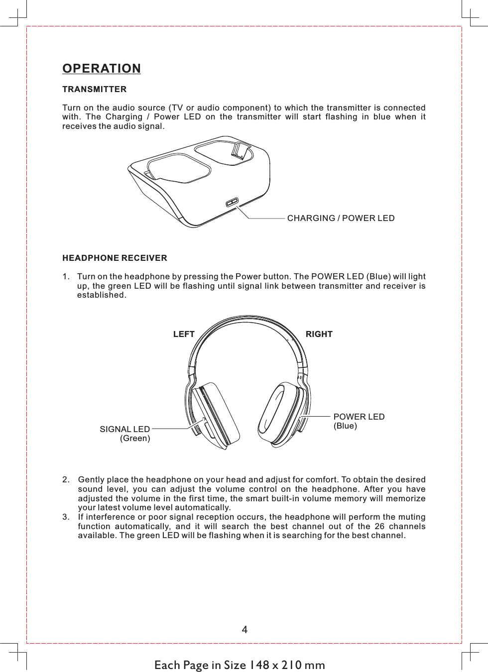 Each Page in Size 148 x 210 mm4OPERATIONTRANSMITTERTurn  on  the  audio  source  (TV  or  audio  component)  to  which  the  transmitter  is connected with.  The  Charging  /  Power  LED  on  the  transmitter  will  start  flashing  in  blue  when  it receives the audio signal.CHARGING / POWER LEDHEADPHONE RECEIVER1. Turn on the headphone by pressing the Power button. The POWER LED (Blue) will light up, the green LED will be flashing until signal link between transmitter and receiver is established.LEFT RIGHTPOWER LED(Blue)SIGNAL LED(Green)2. Gently place the headphone on your head and adjust for comfort. To obtain the desired sound  level,  you  can  adjust  the  volume  control  on  the  headphone.  After  you  have adjusted  the volume in the first time,  the smart built-in volume  memory will memorize your latest volume level automatically.3. If interference or poor signal reception occurs, the headphone will perform the muting function  automatically,  and  it  will  search  the  best  channel  out  of  the  26  channels available. The green LED will be flashing when it is searching for the best channel. 