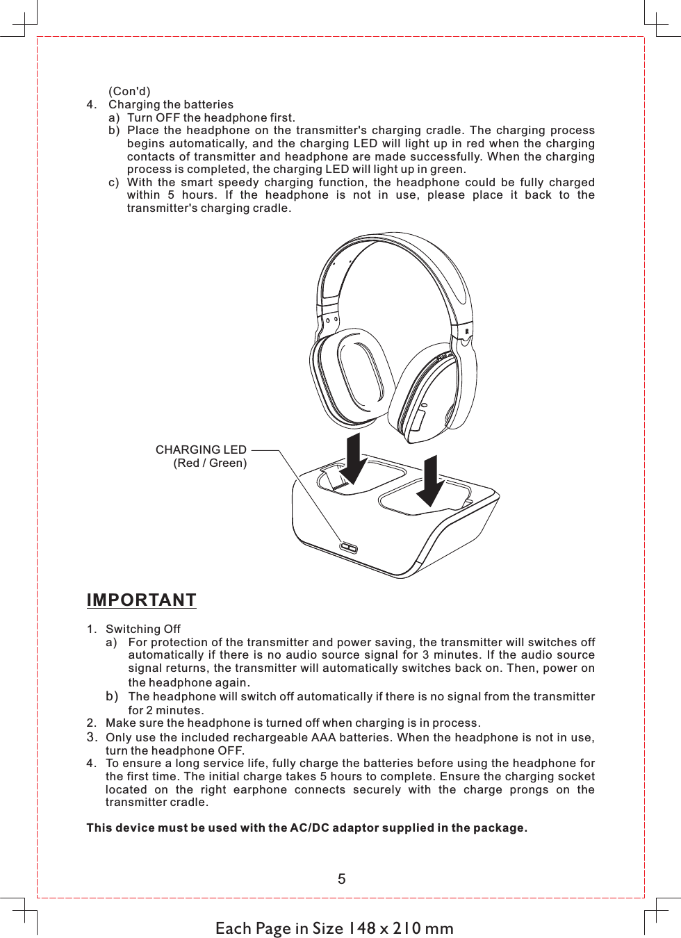 (Con&apos;d)4. Charging the batteriesa) Turn OFF the headphone first. b) Place  the  headphone  on  the  transmitter&apos;s  charging  cradle.  The  charging  process begins  automatically,  and  the  charging  LED  will  light  up  in  red  when  the  charging contacts  of  transmitter  and  headphone  are  made  successfully. When the  charging process is completed, the charging LED will light up in green.c) With  the  smart  speedy  charging  function,  the  headphone  could  be  fully  charged within  5  hours.  If  the  headphone  is  not  in  use,  please  place  it  back  to  the transmitter&apos;s charging cradle.  Each Page in Size 148 x 210 mm5IMPORTANT1. Switching Offa) For protection of the transmitter and power saving, the transmitter will switches off automatically  if  there  is  no  audio  source  signal  for  3  minutes.  If  the  audio  source signal returns, the transmitter will automatically switches back on. Then, power on the headphone again.b) The headphone will switch off automatically if there is no signal from the transmitter for 2 minutes.2. Make sure the headphone is turned off when charging is in process.3. Only use the included rechargeable AAA batteries. When the headphone is not in use, turn the headphone OFF.4. To ensure a long service life, fully charge the batteries before using the headphone for the first time. The initial charge takes 5 hours to complete. Ensure the charging socket located  on  the  right  earphone  connects  securely  with  the  charge  prongs  on  the transmitter cradle. This device must be used with the AC/DC adaptor supplied in the package. CHARGING LED(Red / Green)